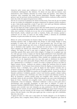 369 
chama-las pelos nomes para reabituar-se com elas. Ovelhas gêmeas tosquiadas são virtualmente indistinguíveis. São idênticas. Os dentes da moça além de brancos eram harmoniosos, eram similares, deixando seu sorriso ainda mais perfeito. Elas subiam do lavadouro, após tosquiadas elas ainda estavam limpíssimas. Salomão imagina ovelhas gêmeas e que não possuem nenhum problema, nenhum defeito, nenhuma ovelha estéril há entre elas, todas são capazes de gerar novas ovelhas. 
Há um eco na poesia da aparência dos dentes da bela moça. Uma nota de que nos lembra de que nos tempos da antiguidade em grupos camponeses de algumas culturas acreditava- se que o beijo podia engravidar a moça. E que não é sem razão que Salomão sutilmente aponta para o fato de que deseja ter filhos com a menina! 
Ele usa uma figura do campo e projeta através dela uma família futura! E até gêmeos! Para a mulher da antiguidade a quantidade de filhos era algo que a enobrecia. Quanto mais filhos tinha, mais venerada e honrada era na sua vila, na sua comunidade. A fertilidade era um ideal buscado, amado, sonhado por todas as meninas. Todas, sem exceção, queriam e sonhavam em ser mães. O status de uma mulher infértil, o fantasma da esterilidade feminina, era para uma mulher do oriente, uma maldição. 
Diante do sorriso de Sunamita nós ficamos diante de belas representações espirituais. A Sunamita celestial é feliz. A alegria habita nela. Porque se sente amada. Porque se sente protegida. O sorriso não é sem razão de ser. Jesus prometeu que “rios de água viva” sairiam do coração daquele que nele cresse, os discípulos gritavam de alegria quando viam que os demônios eram expulsos com a imposição de suas mãos. A maior maravilha, a maior satisfação de obreiros que ministram no ministério de curas é ver a operação de milagres. No íntimo são eles os que mais se alegram, vibram ao ver as operações de maravilhas quando Deus opera através deles milagres. O milagre em si, qualquer que seja ele, onde quer que ocorra, é sempre um sinal de alegria indisfarçável. Lares destruídos pela amargura ganham um renovo de vida quando Cristo se faz presente, quando Ele começa a transformar pais violentos em cordeirinhos. Filhos rebeldes são tosquiados pela presença divina e em vez de xingamentos para com suas mães agora se derramam em abraços e ternura. A filha que estava presa pelas drogas é liberta dos poderes químicos e espirituais que a aprisionavam e o resultado é o sorriso. Os corais, os grupos de louvor, em todos os lugares cantam, louvam, traduzem em canções a alegria que nenhuma festa do mundo poderia traduzir. O ser humano busca inúmeras fontes de alegrias, em intermináveis raves, festivais, festas e atividades, mas o grito de alegria do mais fanático torcedor não se compara a alegria que a Igreja de Cristo possui com a presença de seu noivo. A boca da Sunamita é perfeita, QUANDO ela anuncia um Evangelho perfeito. Senão faltam dentes. Quando a profecia é verdadeira, quando o amor é sem interesse, quando a afeição é plena, quando seus ministros não a dominam, mas sobre ela exercem uma liderança amorosa. A Boca da Sunamita é perfeita quando prega um evangelho sábio, amoroso, universal, profundo. Senão ela não tem dentes. Muitas denominações são uma versão desdentada da Igreja de Cristo. Anunciam um evangelho morto, uma revelação falsa, ou uma palavra interpretada a base de marijuana. Substituem sutilmente o amor ao noivo pelo amor a denominação, pela escravidão doutrinária, ou pelo amor ao dinheiro. O sorriso de Sunamita Celestial é ESPONTANEO. Porque ela não vive uma tragédia grega, ela não usa máscaras para esconder suas reais intenções ou reais sentimentos. Ela não INVENTA milagres que não existem, ela não anuncia REVELAÇÕES que nunca foram entregues, ela não PREGA o que não entende, ela não assume como VERDADE aquilo que não possui certeza. Ela não simula o riso falso para aquilo que não a comove, que não a deslumbra. Que não a faz sorrir. 
A Igreja de Cristo só é feliz com o amor pleno do Amado. Quando a voz do Espírito é pura, perene, doce, completa, franca, idônea, aos seus ouvidos. Pregadores que usam de  