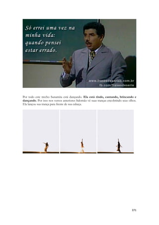 371 
Por todo este trecho Sunamita está dançando. Ela está rindo, cantando, brincando e dançando. Por isso nos versos anteriores Salomão vê suas tranças encobrindo seus olhos. Ela lançou sua trança para frente de sua cabeça. 
 