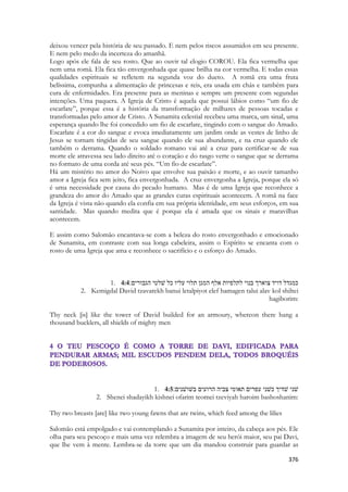 376 
deixou vencer pela história de seu passado. E nem pelos riscos assumidos em seu presente. E nem pelo medo da incerteza do amanhã. 
Logo após ele fala de seu rosto. Que ao ouvir tal elogio COROU. Ela fica vermelha que nem uma romã. Ela fica tão envergonhada que quase brilha na cor vermelha. E todas essas qualidades espirituais se refletem na segunda voz do dueto. A romã era uma fruta belíssima, compunha a alimentação de princesas e reis, era usada em chás e também para cura de enfermidades. Era presente para as meninas e sempre um presente com segundas intenções. Uma paquera. A Igreja de Cristo é aquela que possui lábios como “um fio de escarlate”, porque essa é a história da transformação de milhares de pessoas tocadas e transformadas pelo amor de Cristo. A Sunamita celestial recebeu uma marca, um sinal, uma esperança quando lhe foi concedido um fio de escarlate, tingindo com o sangue do Amado. Escarlate é a cor do sangue e evoca imediatamente um jardim onde as vestes de linho de Jesus se tornam tingidas de seu sangue quando ele sua abundante, e na cruz quando ele também o derrama. Quando o soldado romano vai até a cruz para certificar-se de sua morte ele atravessa seu lado direito até o coração e do rasgo verte o sangue que se derrama no formato de uma corda até seus pés. “Um fio de escarlate”. 
Há um mistério no amor do Noivo que envolve sua paixão e morte, e ao ouvir tamanho amor a Igreja fica sem jeito, fica envergonhada. A cruz envergonha a Igreja, porque ela só é uma necessidade por causa do pecado humano. Mas é de uma Igreja que reconhece a grandeza do amor do Amado que as grandes curas espirituais acontecem. A romã na face da Igreja é vista não quando ela confia em sua própria identidade, em seus esforços, em sua santidade. Mas quando medita que é porque ela é amada que os sinais e maravilhas acontecem. 
E assim como Salomão encantava-se com a beleza do rosto envergonhado e emocionado de Sunamita, em contraste com sua longa cabeleira, assim o Espírito se encanta com o rosto de uma Igreja que ama e reconhece o sacrifício e o esforço do Amado. 
1. 4:4כמגדל דויד צוארך בנוי לתלפיות אלף המגן תלוי עליו כל שׁלטי הגבורים׃ 
2. Kemigdal David tzavarekh banui letalpiyot elef hamagen talui alav kol shiltei hagiborim: 
Thy neck [is] like the tower of David builded for an armoury, whereon there hang a thousand bucklers, all shields of mighty men 
1. 4:5שׁני שׁדיך כשׁני עפרים תאומי צביה הרועים בשׁושׁנים׃ 
2. Shenei shadayikh kishnei ofarim teomei tzeviyah haroim bashoshanim: 
Thy two breasts [are] like two young fawns that are twins, which feed among the lilies 
Salomão está empolgado e vai contemplando a Sunamita por inteiro, da cabeça aos pés. Ele olha para seu pescoço e mais uma vez relembra a imagem de seu herói maior, seu pai Davi, que lhe vem à mente. Lembra-se da torre que um dia mandou construir para guardar as  