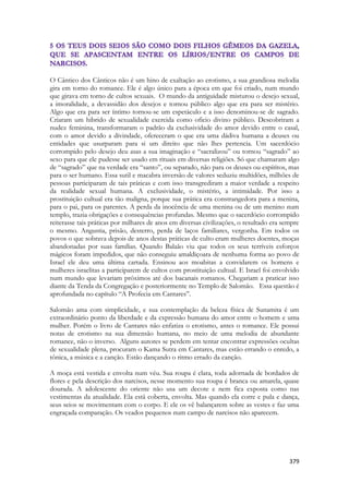 379 
O Cântico dos Cânticos não é um hino de exaltação ao erotismo, a sua grandiosa melodia gira em torno do romance. Ele é algo único para a época em que foi criado, num mundo que girava em torno de cultos sexuais. O mundo da antiguidade misturou o desejo sexual, a imoralidade, a devassidão dos desejos e tornou público algo que era para ser mistério. Algo que era para ser íntimo tornou-se um espetáculo e a isso denominou-se de sagrado. Criaram um hibrido de sexualidade exercida como oficio divino público. Descobriram a nudez feminina, transformaram o padrão da exclusividade do amor devido entre o casal, com o amor devido a divindade, ofereceram o que era uma dádiva humana a deuses ou entidades que usurparam para si um direito que não lhes pertencia. Um sacerdócio corrompido pelo desejo deu asas a sua imaginação e “sacralizou” ou tornou “sagrado” ao sexo para que ele pudesse ser usado em rituais em diversas religiões. Só que chamaram algo de “sagrado” que na verdade era “santo”, ou separado, não para os deuses ou espíritos, mas para o ser humano. Essa sutil e macabra inversão de valores seduziu multidões, milhões de pessoas participaram de tais práticas e com isso transgrediram a maior verdade a respeito da realidade sexual humana. A exclusividade, o mistério, a intimidade. Por isso a prostituição cultual era tão maligna, porque sua prática era constrangedora para a menina, para o pai, para os parentes. A perda da inocência de uma menina ou de um menino num templo, trazia obrigações e consequências profundas. Mesmo que o sacerdócio corrompido reiterasse tais práticas por milhares de anos em diversas civilizações, o resultado era sempre o mesmo. Angustia, prisão, desterro, perda de laços familiares, vergonha. Em todos os povos o que sobrava depois de anos destas práticas de culto eram mulheres doentes, moças abandonadas por suas famílias. Quando Balaão viu que todos os seus terríveis esforços mágicos foram impedidos, que não conseguiu amaldiçoara de nenhuma forma ao povo de Israel ele deu uma última cartada. Ensinou aos moabitas a convidarem os homens e mulheres israelitas a participarem de cultos com prostituição cultual. E Israel foi envolvido num mundo que levariam próximos até dos bacanais romanos. Chegariam a praticar isso diante da Tenda da Congregação e posteriormente no Templo de Salomão. Essa questão é aprofundada no capítulo “A Profecia em Cantares”. 
Salomão ama com simplicidade, e sua contemplação da beleza física de Sunamita é um extraordinário ponto da liberdade e da expressão humana do amor entre o homem e uma mulher. Porém o livro de Cantares não enfatiza o erotismo, antes o romance. Ele possui notas de erotismo na sua dimensão humana, no meio de uma melodia de abundante romance, não o inverso. Alguns autores se perdem em tentar encontrar expressões ocultas de sexualidade plena, procuram o Kama Sutra em Cantares, mas estão errando o enredo, a tônica, a música e a canção. Estão dançando o ritmo errado da canção. 
A moça está vestida e envolta num véu. Sua roupa é clara, toda adornada de bordados de flores e pela descrição dos narcisos, nesse momento sua roupa é branca ou amarela, quase dourada. A adolescente do oriente não usa um decote e nem fica exposta como nas vestimentas da atualidade. Ela está coberta, envolta. Mas quando ela corre e pula e dança, seus seios se movimentam com o corpo. E ele os vê balançarem sobre as vestes e faz uma engraçada comparação. Os veados pequenos num campo de narcisos não aparecem. 
 