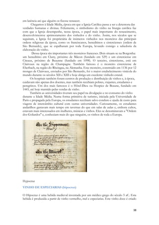 38 
em latência até que alguém os fizesse renascer. 
Chegamos à Idade Média, época em que a Igreja Católica passa a ser a detentora das 
verdades humanas e divinas. Felizmente, o simbolismo do vinho na liturgia católica faz com que a Igreja desempenhe, nessa época, o papel mais importante do renascimento, desenvolvimentoe aprimoramento dos vinhedos e do vinho. Assim, nos séculos que se seguiram, a Igreja foi proprietária de inúmeros vinhedos nos mosteiros das principais ordens religiosas da época, como os franciscanos, beneditinos e cistercienses (ordem de São Bernardo), que se espalharam por toda Europa, levando consigo a sabedoria da elaboração do vinho. 
Dessa época são importantes três mosteiros franceses. Dois situam-se na Borgonha: 
um beneditino em Cluny, próximo de Mâcon (fundado em 529) e um cisterciense em Citeaux, próximo de Beaunne (fundado em 1098). O terceiro, cisterciense, está em Clairvaux na região de Champagne. Também famoso é o mosteiro cisterciense de Eberbach, na região do Rheingau, na Alemanha. Esse mosteiro, construido em 1136 por 12 monges de Clairvaux, enviados por São Bernardo, foi o maior estabelecimento vinícola do mundo durante os séculos XII e XIII e hoje abriga um excelente vinhedo estatal. 
Os hospitais também foram centros de produção e distribuição de vinhos e, à época, 
cuidavam não apenas dos doentes, mas também recebiam pobres, viajantes, estudantes e 
peregrinos. Um dos mais famosos é o Hôtel-Dieu ou Hospice de Beaune, fundado em 1443, até hoje mantido pelas vendas de vinho. 
Também as universidades tiveram seu papel na divulgação e no consumo do vinho 
durante a Idade Média. Numa forma primitiva de turismo, iniciada pela Universidade de Paris e propagada pela Europa, os estudantes recebiam salvo conduto e ajuda de custo para viagens de intercâmbio cultural com outras universidades. Curiosamente, os estudantes andarilhos gastavam mais tempo em tavernas do que em salas de aulas e, embora cultos, estavam mais interessados em mulheres, músicas e vinhos. Eles se denominavam a "Ordem dos Goliardos" e, conheciam mais do que ninguém, os vinhos de toda a Europa. 
Hypocraz 
VINHO DE ESPECIARIAS (hipocraz) 
O Hipocraz é uma bebida medieval inventada por um médico grego do século 5 aC. Esta bebida é produzida a partir de vinho vermelho, mel e especiarias. Este vinho doce é criado  