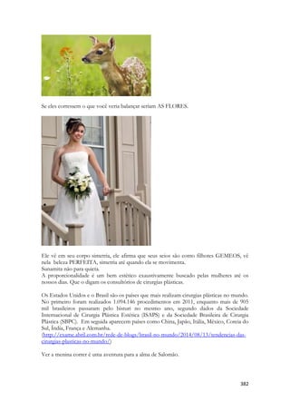 382 
Se eles corressem o que você veria balançar seriam AS FLORES. 
Ele vê em seu corpo simetria, ele afirma que seus seios são como filhotes GEMEOS, vê nela beleza PERFEITA, simetria até quando ela se movimenta. 
Sunamita não para quieta. 
A proporcionalidade é um bem estético exaustivamente buscado pelas mulheres até os nossos dias. Que o digam os consultórios de cirurgias plásticas. 
Os Estados Unidos e o Brasil são os países que mais realizam cirurgias plásticas no mundo. No primeiro foram realizados 1.094.146 procedimentos em 2011, enquanto mais de 905 mil brasileiros passaram pelo bisturi no mesmo ano, segundo dados da Sociedade Internacional de Cirurgia Plástica Estética (ISAPS) e da Sociedade Brasileira de Cirurgia Plástica (SBPC). Em seguida aparecem países como China, Japão, Itália, México, Coreia do Sul, Índia, França e Alemanha. 
(http://exame.abril.com.br/rede-de-blogs/brasil-no-mundo/2014/08/13/tendencias-das- cirurgias-plasticas-no-mundo/) 
Ver a menina correr é uma aventura para a alma de Salomão.  