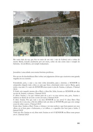 385 
Do outro lado da rua, que fica no meio de um vale ( vale de Cedron) está a colina do monte Moriá, cercada atualmente por um muro, sobre ela não existe mais o templo de Salomão, há um Domo, um templo mulçumano. 
Jerusalém é uma cidade com muitas histórias proféticas. 
Por um ato de desobediência Davi sofreu um julgamento divino que ocasionou uma grande tragédia em seu exército. 
Estendendo, pois, o anjo a sua mão sobre Jerusalém, para a destruir, o SENHOR se arrependeu daquele mal; e disse ao anjo que fazia a destruição entre o povo: Basta, agora retira a tua mão. E o anjo do SENHOR estava junto à eira de Araúna, o jebuseu. 2 Samuel 24:16 
E Gade veio naquele mesmo dia a Davi, e disse-lhe: Sobe, levanta ao SENHOR um altar na eira de Araúna, o jebuseu. 2 Samuel 24:18 
E olhou Araúna, e viu que vinham para ele o rei e os seus servos; saiu, pois, Araúna e inclinou-se diante do rei com o rosto em terra. 2 Samuel 24:20 
E disse Araúna: Por que vem o rei meu SENHOR ao seu servo? E disse Davi: Para comprar de ti esta eira, a fim de edificar nela um altar ao SENHOR, para que este castigo cesse de sobre o povo. 2 Samuel 24:21 
Então disse Araúna a Davi: Tome, e ofereça o rei meu senhor o que bem parecer aos seus olhos; eis aí bois para o holocausto, e os trilhos, e o aparelho dos bois para a lenha. 2 Samuel 24:22 
Tudo isto deu Araúna ao rei; disse mais Araúna ao rei: O SENHOR teu Deus tome prazer em ti. 2 Samuel 24:23  
