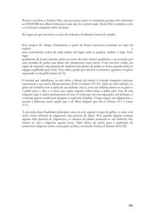 386 
Porém o rei disse a Araúna: Não, mas por preço justo to comprarei, porque não oferecerei ao SENHOR meu Deus holocaustos que não me custem nada. Assim Davi comprou a eira e os bois por cinquenta siclos de prata. 
No lugar em que encontro ao anjo ele indicará a localização futura do templo. 
Nos tempos do Antigo Testamento, o povo de Israel costumava construir no topo da melhor e mais conveniente colina de cada cidade um lugar onde se pudesse malhar o trigo. Esse lugar geralmente de forma circular, tinha em torno de vinte metros quadrados e era cercado por uma muralha de pedra cuja altura não ultrapassava meio metro. Com sua base sólida, era capaz de suportar uma prancha de madeira com dentes de pedra ou ferro, puxada sobre as espigas espalhadas pelo chão. Este trilho, girado por um boi ou jumento, quebrava os grãos separando-os da palha (Isaías 41.15). 
O animal que trabalhasse na eira tinha o direito de comer à vontade enquanto estivesse executando a sua tarefa (Deuteronômio 25.4:1 Coríntios 9.9-14). Após ter sido trilhado, os grãos são isolados com a ajuda de um tridente. Isto é, com um tridente atiram-se os grãos e a palha para o alto, e a brisa que sopra naquela colina lança a palha para fora da eira enquanto que os grãos permanecem na eira. O vento que faz esta separação, em hebraico, é a mesma palavra usada para designar a expressão Espírito. O que sugere um julgamento, e mostra a diferença entre aquele que é de Deus daquele que não é (Oséias 13.3 e Lucas 3.17). 
A eira tinha duas finalidades principais: uma era a de separar o trigo da palha e a outra a de servir como tribunal de julgamento das pessoas da aldeia. Pois quando alguém cometia alguma falta passível de julgamento, os anciãos da cidade sentavam-se uns defronte dos outros na eira e julgavam aquela causa. Além disso, ela servia para a realização de cerimônias religiosas como a feita pelo rei Davi, na eira de Araúna (2 Samuel 24.16-25) 
 