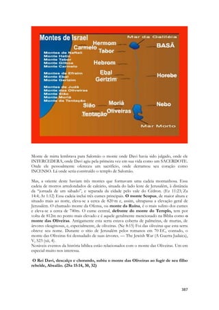 387 
Monte de mirra lembrava para Salomão o monte onde Davi havia sido julgado, onde ele INTERCEDERA, onde Davi agiu pela primeira vez em sua vida como um SACERDOTE. Onde ele pessoalmente ofereceu um sacrifício, onde derramou seu coração como INCENSO. Lá onde seria construído o templo de Salomão. 
Mas, a oriente deste haviam três montes que formavam uma cadeia montanhosa. Essa cadeia de morros arredondados de calcário, situada do lado leste de Jerusalém, à distância da “jornada de um sábado”, e separada da cidade pelo vale do Cédron. (Ez 11:23; Za 14:4; At 1:12) Essa cadeia inclui três cumes principais. O monte Scopus, de maior altura e situado mais ao norte, eleva-se a cerca de 820 m e, assim, ultrapassa a elevação geral de Jerusalém. O chamado monte da Ofensa, ou monte da Ruína, é o mais sulino dos cumes e eleva-se a cerca de 740m. O cume central, defronte do monte do Templo, tem por volta de 812m no ponto mais elevado e é aquele geralmente mencionado na Bíblia como o monte das Oliveiras. Antigamente esta serra estava coberta de palmeiras, de murtas, de árvores oleaginosas, e, especialmente, de oliveiras. (Ne 8:15) Foi das oliveiras que esta serra obteve seu nome. Durante o sítio de Jerusalém pelos romanos em 70 EC, contudo, o monte das Oliveiras foi desnudado de suas árvores. — The Jewish War (A Guerra Judaica), V, 523 (xii, 4). 
Notáveis eventos da história bíblica estão relacionados com o monte das Oliveiras. Um em especial muito nos interessa. 
O Rei Davi, descalço e chorando, subiu o monte das Oliveiras ao fugir de seu filho rebelde, Absalão. (2Sa 15:14, 30, 32) 
 
