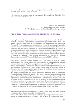 389 
É quando o Espírito suspira, porque o esforço será tremendo. É uma visão profética profunda que se mistura a beleza da canção. 
Não sabemos, no entanto qual a preocupação do coração de Salomão. Esses paradoxos da revelação divina...risos.... 
1. 4:7כלך יפה רעיתי ומום אין בך׃ 
2. Kulakh yafah rayati umum ein bakh: 
3. Thou [art] all fair, my ra'yah (maiden); [there is] no spot in thee. 
4. 
Logo após essa meditação, essa nota dissonante na composição, os olhos de Salomão retornam a sua amada. Repete o refrão, a mesma opinião que dela tem desde o início. Linda demais. Formosa. Quando mais ele a vê, mais ele a ama. Mais encontra nela mais beleza. Por cerca de 10 vezes ele a chamará de meu amor no poema, 32 vezes ele a dirá que ela lhe pertence. E agora acrescenta uma coisa nova em seu arcabouço de elogios. Apesar de estar enegrecida pelo sol, morena, bronzeada da exposição diária ao trabalho de caçadora de raposas, ele concede-lhe um belíssimo elogio. Em ti não há mancha. Era lendária a vocação das mulheres da antiguidade para valorizar a tonalidade de sua pele branqueando-a. Até hoje a pele branca, a tez branca, é altamente valorizada em várias regiões da Índia. Segundo a empresa de pesquisas Euro monitor International, o mercado de produtos dermatológicos cresceu 42,7% desde 2001 e hoje movimenta US$ 318 milhões. 
Para Didier Villanueva, gerente nacional da L'Óreal Índia, a ideia de "clareza resplandecente" não guarda relação com o colonialismo ou a idealização da aparência europeia. É um conceito que "tem raízes profundas na cultura do país". 
Não há como negar que o conceito de "fairness", como é descrita a pele clara na Índia, está profundamente entranhado na cultura indiana. Quase todas as principais atrizes de Bollywood têm pele bastante pálida, apesar da gama de tonalidades de pele presente na população indiana, de quase 1 bilhão de pessoas. 
Nos tempos da antiguidade esse padrão também era perseguido. Com os tratamentos vigentes da época. Salomão diz que ela é alva como a neve, usa um vocábulo sacerdotal que se referia também a pureza das vestes dos sumo sacerdotes e das ofertas sagradas, uma expressão que simbolizava a pureza, a idoneidade, a honestidade das relações. Em ti não há mancha era uma expressão jurídica de inocência do réu, era também semelhante ao que um leproso receberia ao se apresentar curado diante de um sumo-sacerdote após ser severamente examinado. E significava que ela era branca. Apesar de ser morena. Equivale a dizer, você é o padrão de beleza para mim. A opinião dele sobre ela é contrastante. Ela se vê feia. Ou ao menos, não do jeito como gostaria que fosse. Ele a vê imaculada. 
Na dimensão espiritual algo similar acontece. Ao olhar a Igreja, sua fé, sua busca, seu amor e sua intercessão, o Espírito repete: Em ti não há mancha. 
Não há delito. Paulo lerá essa realidade na justificação que vem por meio da fé, através do milagre da justiça segundo a fé. O amor a Cristo PURIFICA o coração da Igreja. O  