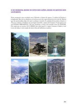 391 
Neste momento uma revelação nova. Salomão a chama de esposa. A ordem da história é complicada. Mas ele já a desposou, já noivou com ela e agora deseja levá-lo com ele. Deseja que ela saia da aldeia. Que ela viaje e conheça o mundo. E a primira divisa entre o Israel e a Ásia era o Líbano. O Líbano era um lugar maravilho a época de Cantares. O que parece ser um SONHO IMPOSSÍVEL. Até este momento a moça está casando com um PASTOR. Ele ainda não se revelou. ELA AINDA não sabe quem é o rapaz. Cantares é lúdico, é um conto de fadas, é uma canção de amor cheia de belíssimos nuances. 
-- 
--  