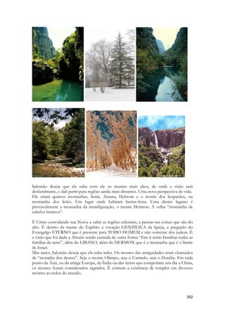 392 
-- 
-- 
Salomão deseja que ela suba com ele os montes mais altos, de onde a visão será deslumbrante, e dali partir para regiões ainda mais distantes. Uma nova perspectiva de vida. 
Ele citará quatros montanhas, Senir, Amana, Hebrom e o monte dos leopardos, ou montanha dos leões. Um lugar onde habitam bestas-feras. Uma destes lugares é provavelmente a montanha da transfiguração, o monte Hermon. A velha “montanha de cabelos brancos”. 
É Cristo convidando sua Noiva a subir as regiões celestiais, a pensar nas coisas que são do alto. É dentro da mente do Espírito a vocação GENTILICA da Igreja, a pregação do Evangelgo ETERNO que é presente para TODO HOMEM e não somente dos judeus. É a visão que foi dada a Abraão sendo cantada de outra forma “Em ti serão benditas todas as famílias da terra”, além do LIBANO, além do HERMON que é a montanha que é o limite de Israel. 
Mas antes, Salomão deseja que ela suba neles. Os montes das antiguidades eram chamados de “moradas dos deuses”. Seja o monte Olimpo, seja o Carmelo, seja o Horebe. Em cada ponto da Ásia, ou da antiga Europa, da Índia ou das terras que comporiam um dia a China, os montes foram considerados sagrados. É comum a existência de templos em diversos montes ao redor do mundo.  