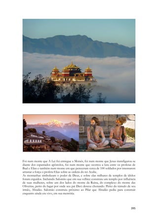 395 
Foi num monte que A Lei foi entregue a Moisés, foi num monte que Jesus transfigurou-se diante dos espantados apóstolos, foi num monte que ocorreu a luta entre os profetas de Baal e Elias e também num monte em que pereceram cerca de 100 soldados por intentarem arrastar a força o profeta Elias sobre as ordens do rei Acabe. 
As montanhas simbolizam o poder de Deus, e sobre elas milhares de templos de ídolos foram erguidos. Incluindo Salomão que em sua velhice construiu um templo por influência de suas mulheres, sobre um dos lados do monte da Ruina, do complexo do monte das Oliveiras, perto do lugar por onde seu pai Davi desceu chorando. Perto do túmulo de seu irmão, Absalão. Salomão construiu próximo ao Pilar que Absalão pediu para construir enquanto ainda era vivo, em sua memória. 
 