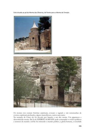 396 
Está situado ao pé do Monte das Oliveiras, de frente para o Monte do Templo. 
Os montes nos contam histórias espirituais, evocam o sagrado e são testemunhas de eventos espirituais profundos, alguns maravilhosos, outros nem tanto. 
Na tentação de Cristo ele foi elevado por Satanás a um alto monte. Um gigantesco e desconhecido monte. De lá ele ESPIRITUALMENTE pode contemplar os reinos políticos e terrenos do mundo e ali lhe foi oferecido o mundo político, a glória humana, a sociedade  