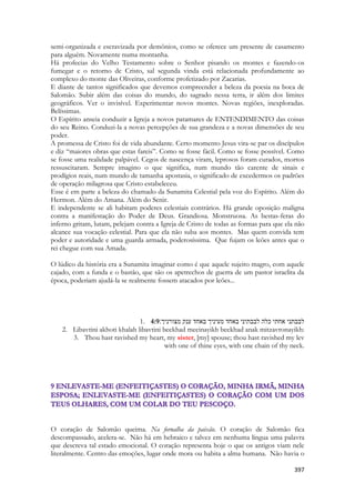 397 
semi-organizada e escravizada por demônios, como se oferece um presente de casamento para alguém. Novamente numa montanha. 
Há profecias do Velho Testamento sobre o Senhor pisando os montes e fazendo-os fumegar e o retorno de Cristo, sal segunda vinda está relacionada profundamente ao complexo do monte das Oliveiras, conforme profetizado por Zacarias. 
E diante de tantos significados que devemos compreender a beleza da poesia na boca de Salomão. Subir além das coisas do mundo, do sagrado nessa terra, ir além dos limites geográficos. Ver o invisível. Experimentar novos montes. Novas regiões, inexploradas. Belíssimas. 
O Espírito anseia conduzir a Igreja a novos patamares de ENTENDIMENTO das coisas do seu Reino. Conduzi-la a novas percepções de sua grandeza e a novas dimensões de seu poder. 
A promessa de Cristo foi de vida abundante. Certo momento Jesus vira-se par os discípulos e diz “maiores obras que estas fareis”. Como se fosse fácil. Como se fosse possível. Como se fosse uma realidade palpável. Cegos de nascença viram, leprosos foram curados, mortos ressuscitaram. Sempre imagino o que significa, num mundo tão carente de sinais e prodígios reais, num mundo de tamanha apostasia, o significado de excedermos os padrões de operação milagrosa que Cristo estabeleceu. 
Esse é em parte a beleza do chamado da Sunamita Celestial pela voz do Espírito. Além do Hermon. Além do Amana. Além do Senir. 
E independente se ali habitam poderes celestiais contrários. Há grande oposição maligna contra a manifestação do Poder de Deus. Grandiosa. Monstruosa. As bestas-feras do inferno gritam, lutam, pelejam contra a Igreja de Cristo de todas as formas para que ela não alcance sua vocação celestial. Para que ela não suba aos montes. Mas quem convida tem poder e autoridade e uma guarda armada, poderosíssima. Que fujam os leões antes que o rei chegue com sua Amada. 
O lúdico da história era a Sunamita imaginar como é que aquele sujeito magro, com aquele cajado, com a funda e o bastão, que são os apetrechos de guerra de um pastor israelita da época, poderiam ajudá-la se realmente fossem atacados por leões... 
1. 4:9לבבתני אחתי כלה לבבתיני באחד מעיניך באחד ענק מצורניך׃ 
2. Libavtini akhoti khalah libavtini beekhad meeinayikh beekhad anak mitzavronayikh: 
3. Thou hast ravished my heart, my sister, [my] spouse; thou hast ravished my lev with one of thine eyes, with one chain of thy neck. 
O coração de Salomão queima. Na fornalha da paixão. O coração de Salomão fica descompassado, acelera-se. Não há em hebraico e talvez em nenhuma língua uma palavra que descreva tal estado emocional. O coração representa hoje o que os antigos viam nele literalmente. Centro das emoções, lugar onde mora ou habita a alma humana. Não havia o  