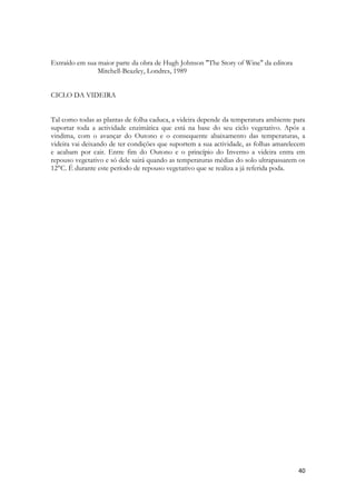 40 
Extraído em sua maior parte da obra de Hugh Johnson "The Story of Wine" da editora 
Mitchell-Beazley, Londres, 1989 
CICLO DA VIDEIRA 
Tal como todas as plantas de folha caduca, a videira depende da temperatura ambiente para suportar toda a actividade enzimática que está na base do seu ciclo vegetativo. Após a vindima, com o avançar do Outono e o consequente abaixamento das temperaturas, a videira vai deixando de ter condições que suportem a sua actividade, as folhas amarelecem e acabam por cair. Entre fim do Outono e o princípio do Inverno a videira entra em repouso vegetativo e só dele sairá quando as temperaturas médias do solo ultrapassarem os 12°C. É durante este período de repouso vegetativo que se realiza a já referida poda. 
 