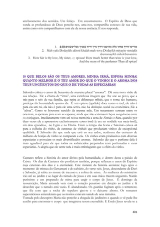 401 
arrebatamento dos sentidos. Um feitiço. Um encantamento. O Espírito de Deus que sonda as profundezas de Deus percebe-nos, ama-nos, compartilha conosco de sua vida, assim como nós compartilhamos com ele de nossa essência. E nos responde. 
1. 4:10מה־יפו דדיך אחתי כלה מה־טבו דדיך מיין וריח שׁמניך מכל־בשׂמים׃ 
2. Mah-yafu Dodayikh akhoti khalah mah-tovu Dodayikh miyayin vereiakh shemanayikh mikol-besamim: 
3. How fair is thy love, My sister, my spouse! How much better than wine is your love, And the scent of thy perfumes Than all spices! 
Salomão coloca o amor de Sunamita de maneira plural “amores”. Dá uma nova visão de sua relação. Ele a chama de “irmã”, uma carinhosa imagem que lhe une ao povo, que a trás para o seio de sua família, que retira as diferenças tribais, que o torna tão humano, partícipe da humanidade quanto ela. É um epiteto (apelido) doce como o mel, ele não é para ela um rei, ela não é para ele uma serva, não há distinção social ou econômica. Ele a “adota”. Como se houvesse nascido da mesma mãe. Um tratamento comum entre os orientais, respeitoso para com as esposas, ainda que não existissem laços sanguíneos entre os conjugues. Imediatamente vem até nossa memória a cena de Abraão e Sara, quando por duas vezes ele a apresentou exclusivamente como irmã (e era na verdade sua meia-irmã), em dois episódios, no Egito e na Filistia. Eram o tempo das festas e Salomão estava ali para a colheita do vinho, de centenas de vinhais que produziam vinhos de excepcional qualidade. E Salomão diz que nada que está ao seu redor, nenhuma das centenas de milhares de botijas de vinho se comparam a ela. Os vinhos eram produzitos com diversas especiarias e possuíam os mais diversificados aromas. Salomão diz que o perfume dela é mais agradável para ele que todos os sofisticados preparados com perfumadas e raras especiarias. A alegria que ele sente nela é mais embriagante que o efeito do vinho. 
Cantares reflete a história do amor divino pela humanidade, e dentro desta a paixão de Cristo. Os dias de Cantares são proféticos também, porque refletem o amor do Espírito cuja extensão dos dias é a eternidade. Este instante da história acontece logo após o momento de tristeza do Getsamani e do calvário, do verso seis. Jesus, descendente de Davi e Salomão, já subiu ao monte de incenso e a colina de mirra. As mulheres do ministério vão até ao jardim e ao lugar do túmulo de Jesus e em suas mãos trazem unguento. Nardo puríssimo e um preparado de mirra para ungir o corpo de Jesus. É domingo da ressurreição, Maria arrasada vem com o coração pesaroso em direção ao jardim e lá descobre que o tumulo está vazio. E abandonado. Os guardas fugiram após o terremoto que fêz com que a rocha do sepulcro gira-se e o deixasse aberto. Os romanos supersticiosos entenderam que os mortos estavam saindo de seus túmulos. 
Tomada pelo desespero Maria não percebe a chegada do jardineiro e quando o vê pede-lhe auxílio para encontrar o corpo que imaginava terem escondido. E Então Jesus revela-se a  
