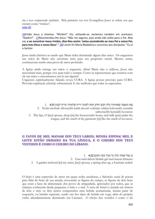 402 
ela e nos surpreende também. Pela primeira vez nos Evangelhos Jesus se refere aos que creram como “irmãos”. 
João 20 
16Então Jesus a chamou: “Miriâm!” Ela, voltando-se, exclamou também em aramaico: “Rabôni!” . 17Recomendou-lhe Jesus: “Não me segures, pois ainda não voltei para o Pai. Mas vai, e ao encontrar meus irmãos, dize-lhes assim: ‘estou ascendendo ao meu Pai e vosso Pai, para meu Deus e vosso Deus’.” 18E assim foi Maria Madalena e anunciou aos discípulos: “Eu vi o Senhor 
Jesus ainda cheirava ao nardo que Maria tinha derramado alguns dias antes. Os unguentos nas mãos de Maria não serviriam mais para seu propósito inicial. Mesmo assim, continuavam sendo uma prova de amor profundo. 
A Igreja ainda carrega nas mãos o unguento, afinal Maria não o utilizou, Jesus não necessitará mais, porque vive para todo o sempre. Como se representasse que estamos com ele nas mãos e necessitamos usá-lo em alguém! 
Unguento espiritualmente falando evoca CURA. A Igreja possui provisão para CURA. Provisão espiritual, celestial, sobrenatural. E são melhores que todas as especiarias. 
1. 4:11נפת תטפנה שׂפתותיך כלה דבשׁ וחלב תחת לשׁונך וריח שׂלמתיך כריח לבנון׃ 
2. Nofet titofnah siftotayikh kalah devash vekhalav takhat leshonekh vereiakh salmotayikh kereiakh Levanon: 
3. Thy lips, O [my] spouse, drop [as] the honeycomb: honey and milk [are] under thy tongue; and the smell of thy garments [is] like the smell of Levanon. 
1. 4:12גן נעול אחתי כלה גל נעול מעין חתום׃ 
2. Gan naul akhoti khalah gal naul mayan khatum: 
3. A garden inclosed [is] my sister, [my] spouse; a spring shut up, a fountain sealed. 
O beijo é uma expressão de amor em quase todas asculturas, e Salomão usará de poesia para falar do beijo de sua amada, invocando as figuras do campo, as figuras de dois bens que eram a base da alimentação dos povos da antiguidade, apreciados por todos, que as crianças conheciam desde pequenas, o leite e o mel. A terra de Israel é cantada em termos de leite e mel, os dois juntos compunahm uma bebida aromatizada, faziam parte de coquetéis, ou batidas especiais, sendo um dos tipos de bebida em voga, além do próprio vinho abundantemente derramado em Cantares. O cheiro dos vestidos é como o do  