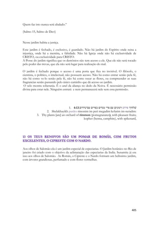 405 
Quem faz isto nunca será abalado.” 
(Salmo 15, Salmo de Davi) 
Nesse jardim habita a justiça. 
Esse jardim é fechado, é exclusivo, é guardado. Não há jardim do Espírito onde reina a injustiça, onde há a mentira, a falsidade. Não há Igreja onde não há exclusividade de CRISTO, ou exclusividade para CRISTO. 
A Posse do jardim significa que os demônios não tem acesso a ele. Que ele não será tocado pelo poder das trevas, que ela não será lugar para realização do mal. 
O jardim é fechado porque o acesso é uma porta que fica no invisível. O filósofo, o cientista, o politico, o intelectual, não possuem acesso. Não há como entrar senão pela fé, não há como ve-lo senão pela fé, não há como tocar as flores, ou compreender as suas fragrancias senão passando pelo único caminho que dá acesso ao jardim. 
O selo mostra soberania. É o anel da aliança no dedo da Noiva. É necessário permissão divina para estar nele. Ninguém entrará e nem permanecerá nele sem essa permissão. 
1. 4:13 שׁלחיך פרדס רמונים עם פרי מגדים כפרים עם־נרדים׃ 
2. Shelakhayikh pardes rimonim im peri megadim kefarim im-neradim: 
3. Thy plants [are] an orchard of rimmon (pomegranates), with pleasant fruits; kopher (henna, camphire), with spikenard, 
Aos olhos de Salomão ela é um jardim especial de especiarias. O Jardim botânico no Rio de janeiro foi criado com o objetivo da aclimatação das especiarias da India. Sunamita já era isso aos olhos de Salomão. As Romãs, o Cipreste e o Nardo formam um belíssimo jardim, com árvores grandiosas, perfumado e com flores vermelhas. 
 