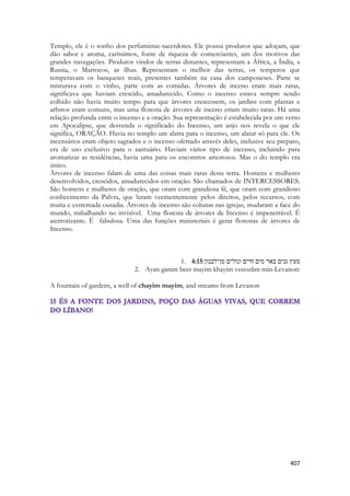 407 
Templo, ele é o sonho dos perfumistas-sacerdotes. Ele possui produtos que adoçam, que dão sabor e aroma, caríssimos, fonte de riqueza de comerciantes, um dos motivos das grandes navegações. Produtos vindos de terras distantes, representam a África, a Índia, a Russia, o Marrocos, as ilhas. Representam o melhor das terras, os temperos que temperavam os banquetes reais, presentes também na casa dos camponeses. Parte se misturava com o vinho, parte com as comidas. Árvores de inceno eram mais raras, significava que haviam crescido, amadurecido. Como o incenso estava sempre sendo colhido não havia muito tempo para que árvores crescessem, os jardins com plantas e arbstos eram comuns, mas uma floresta de árvores de inceno eriam muito raras. Há uma relação profunda entre o incenso e a oração. Sua representação é estabelecida por um verso em Apocalipse, que desvenda o significado do Incenso, um anjo nos revela o que ele significa, ORAÇÃO. Havia no templo um alatra para o incenso, um alatar só para ele. Os incensários eram objeto sagrados e o incenso ofertado através deles, inclusive seu preparo, era de uso exclusivo para o santuário. Haviam vários tipo de incenso, incluindo para aromatizar as residências, havia uma para os encontros amorosos. Mas o do templo era único. 
Àrvores de incenso falam de uma das coisas mais raras desta terra. Homens e mulheres desenvolvidos, crescidos, amadurecidos em oração. São chamados de INTERCESSORES. São homens e mulheres de oração, que oram com grandiosa fé, que oram com grandioso conhecimento da Palvra, que lutam veementemente pelos direitos, pelos recursos, com muita e extremada ousadia. Àrvores de incenso são colunas nas igrejas, mudaram a face do mundo, trabalhando no invisível. Uma floresta de árvores de Incenso é impenetrável. É aterrorizante. É fabulosa. Uma das funções ministeriais é gerar florestas de árvores de Incenso. 
1. 4:15מעין גנים באר מים חיים ונזלים מן־לבנון׃ 
2. Ayan ganim beer mayim khayim venozlim min-Levanon: 
A fountain of gardens, a well of chayim mayim, and streams from Levanon 
 
