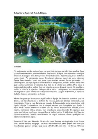 411 
Balaa Gorge Waterfall A.K.A, Libano. 
Croácia. 
Na antiguidade um dos maiores bens era uma fonte de água que não fosse salobra. Àgua potável era um tesouro, num mundo sem distribuição de água, sem aquedutos, sem água encanada. E a região do Líbano possuía fontes belíssimas. Algumas que já não podemos mais avistar. As guerras das nações devastaram inúmeros lugares da terra, inúmeras fontes foram tapadas, locais que antes eram paraísos naturais foram queimados. O Líbano possui até hoje algumas dessas fontes da antiguidade, talvez a mesma fonte com que Salomão comparou a Sunamita. Ela para ele é a fonte dos jardins. Dela nasce o jardim, dela depende o jardim. Sem ela o jardim se seca, deixa de existir. Ela emoldura, enfeita e VIVIFICA o jardim! Dela procede a VIDA! As águas da neve derretendo-se na chegada do verão formavam cachoeiras lindíssimas. A água do Hermom, o Velho de Cabelos Brancos aliementava as fontes. 
Muitas imagens que traduzem o significado da Igreja, da dimensão espiritual que ela possui. Da importância que o Espírito lhe concede, como ele enxerga o ministério, sua importância. Como a vida da terra, do mundo, da humanidade, como seu destino está ligado a Igreja. O mistério da vida se cumpre no amor que Deus possui pela Igreja. E nesse amor a Vida é derramada na terra. Essa é a função do sacerdócio, VIVIFICAR as nações, manifestar VIDA, alegria, paz, abundancia, uma dimensão de esperança que nutra, que hidrate, que limpe, que purifique o jardim inteiro. A Vida desce de Cristo, se derrama através do Espírito e manifesta-se em alegria, em curas, sinais e prodígios, em operações espirituais e paz. 
Sunamita é Vida para Salomão. Ele a exalta como fonte de sua inspiração, fonte de sua vida. Há um mistério na Igreja. Em nós e na humanidade. Deus propôs uma vida que nos abrange, que nos abriga e que não é COMPLETA sem nós. Ele fez de NÓS sua  
