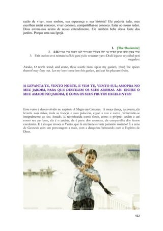 412 
razão de viver, seus sonhos, sua esperança e sua história! Ele poderia tudo, mas escolheu andar conosco, viver conosco, compartilhar-se conosco. Estar ao nosso redor. Deus estima-nos acima de nosso entendimento. Ele também bebe dessa fonte dos jardins. Porque ama sua Igreja. 
1. {The Shulamite} 
2. 4:16עורי צפון ובואי תימן הפיחי גני יזלו בשׂמיו יבא דודי לגנו ויאכל פרי מגדיו׃ 
3. Urit tzafon uvoi teiman hafikhi gani yizlu vesamav yavo Dodi legano veyokhal peri megadav: 
Awake, O north wind; and come, thou south; blow upon my garden, [that] the spices thereof may flow out. Let my love come into his garden, and eat his pleasant fruits. 
Esse verso é desenvolvido no capítulo A Magia em Cantares. A moça dança, na poesia, ela levanta suas mãos, roda as tranças e suas pulseiras, ergue a voz e canta, oferecendo-se integralmente ao seu Amado, já reconhecida como fonte, como o próprio jardim e até como seu perfume, ela é o jardim, ela é parte dos aromoas, ela compartilha dos frutos excelentes. E é ela que invoca o Vento, que lá em Genesis vem pairando sozinho! É a cena de Gesnesis com um personagem a mais, com a dançarina brincando com o Espírito de Deus. 
 