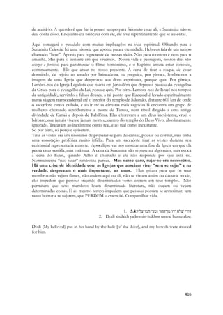 416 
de aceitá-lo. A questão é que havia pouco tempo para Salomão estar ali, e Sunamita não se deu conta disso. Enquanto ela brincava com ele, ele teve repentinamente que se ausentar. 
Aqui começará o pesadelo com muitas implicações na vida espiritual. Olhando para a Sunamita Celestial há uma história que aponta para a eternidade. Hebreus fala de um tempo chamado “hoje”. Aponta para o presente de nossas vidas. Não para o ontem e nem para o amanhã. Mas para o instante em que vivemos. Nossa vida é passageira, nossos dias são velozes e furiosos, para parafrasear o filme homônimo, e o Espírito anseia estar conosco, continuamente. Ele que atuar no nosso presente. A cena de tirar a roupa, de estar dormindo, de rejeita ao amado por brincadeira, ou preguiça, por pirraça, lembra-nos a imagem de uma Igreja que desprezou aos dons espirituais, porque quis. Por pirraça. Lembra-nos da Igreja Legalista que nascia em Jerusalém que depressa passou do evangelho da Graça para o evangelho da Lei, porque quis. Por birra. Lembra-nos de Israel nos tempos da antiguidade, servindo a falsos deuses, a tal ponto que Ezequiel é levado espiritualmente numa viagem transcendental até o interior do templo de Salomão, distante 600 km de onde o sacerdote estava exilado, e ao ir até as câmaras mais sagradas lá encontra um grupo de mulheres chorando sentidamente a morte de Tamuz, num ritual dirigido a uma antiga divindade de Canaã e depois de Babilônia. Elas choravam a um deus inexistente, cruel e bárbaro, que jamais viveu e jamais morreu, dentro do templo do Deus Vivo, absolutamente ignorado. Tratavam ao inexistente como real, e ao real como inexistente. 
Só por birra, só porque quiseram. 
Tirar as vestes era um sinônimo de preparar-se para descansar, pousar ou dormir, mas tinha uma conotação profética muito infeliz. Para um sacerdote tirar as vestes durante seu cerimonial representaria a morte. Apocalipse vai nos mostrar uma fase da Igreja em que ela pensa estar vestida, mas está nua. A cena da Sunamita não representa algo ruim, mas evoca a cena do Éden, quando Adão é chamado e ele não responde por que está nu. Normalmente “não sujar” simboliza pureza. Mas nesse caso, sujar-se era necessário. Há uma crise de identidade com as Igrejas que anseiam viver “sem se sujar” e na verdade, desprezam o mais importante, ao amor. Elas gritam para que os seus membros não vejam filmes, não andem aqui ou ali, não se vistam assim ou daquele modo, elas impedem que pessoas trajando determinadas vestes entrem em seus templos. Não permitem que seus membros leiam determinada literatura, não ouçam ou vejam determinadas coisas. E ao mesmo tempo impedem que pessoas possam se aproximar, tem tanto horror a se sujarem, que PERDEM o essencial. Compartilhar vida. 
1. 5:4דודי שׁלח ידו מן־החר ומעי המו עליו׃ 
2. Dodi shalakh yado min-hakhor umeai hamu alav: 
Dodi (My beloved) put in his hand by the hole [of the door], and my bowels were moved for him. 
 