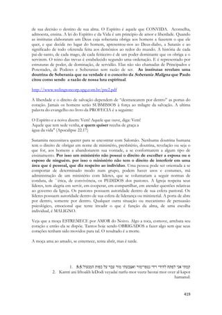 419 
de sua decisão o destino de sua alma. O Espírito é aquele que CONVIDA. Aconselha, admoesta, ensina. A lei do Espírito e da Vida é um principio de amor e liberdade. Quando as institutas elaboraram um Deus cuja soberania obriga aos homens a fazerem o que ele quer, e que decide no lugar do homem, apresentou-nos ao Deus-diabo, a Satanás e ao significado de todo oferenda feita aos demônios ao redor do mundo. A história de cada pai-de-santo, de cada mago, de cada feiticeiro é de um poder dominante que os obriga a o servirem. O reino das trevas é estabelecido segundo uma ordenação. E é representado por estruturas de poder, de dominação, de servidão. Elas não são chamadas de Principados e Potestades, de Poderes e Soberanias sem razão de ser. As institutas revelam uma doutrina de Soberania que na verdade é o conceito da Soberania Maligna que Paulo citou como sendo a razão de nossa luta espiritual. 
http://www.welingtoncorp.xpg.com.br/pre2.pdf 
A liberdade e o direito de salvação dependem de “destrancarem por dentro” as portas do coração. Jamais os homens serão SUBMISSOS à força ao milagre da salvação. A ultima palavra do evangelho no livro da PROFECIA é a seguinte: 
O Espírito e a noiva dizem: Vem! Aquele que ouve, diga: Vem! 
Aquele que tem sede venha, e quem quiser receba de graça a 
água da vida" (Apocalipse 22.17) 
Sunamita necessitava querer para se encontrar com Salomão. Nenhuma doutrina humana tem o direito de obrigar em nome de ministério, presbitério, doutrina, revelação ou seja o que for, aos homens a abandonarem sua vontade, a se conformarem a algum tipo de ensinamento. Por isso um ministério não possui o direito de escolher a esposa ou o esposo de ninguém. por isso o ministério não tem o direito de interferir em uma área que é pessoal, que diz respeito ao individuo. Uma pessoa pode ser orientada a se comportar de determinado modo num grupo, podem haver usos e costumes, má administração de um ministério com líderes, que se voluntariam a seguir normas de conduta, de ´´ética, de convivência, os PEDIDOS dos pastores. A Igreja respeita seus líderes, tem alegria em servir, em cooperar, em compartilhar, em atender questões relativas ao governo da Igreja. Os pastores possuem autoridade dentro de sua esfera pastoral. Os líderes possuem autoridade dentro de sua esfera de liderança ou ministerial. A porta de abre por dentro, somente por dentro. Qualquer outra situação ou mecanismo de persuasão psicológico, emocional que tente invadir o que é função da alma, de uma escolha individual, é MALIGNO. 
Veja que a moça ESTREMECE por AMOR do Noivo. Algo a toca, comove, arrebata seu coração e então ela se dispõe. Tantos hoje sendo OBRIGADOS a fazer algo sem que seus corações tenham sido movidos para tal. O resultado é a morte. 
A moça ama ao amado, se enternece, tenta abrir, mas é tarde. 
1. 5:5קמתי אני לפתח לדודי וידי נטפו־מור ואצבעתי מור עבר על כפות המנעול׃ 
2. Kamti ani liftoakh leDodi veyadai natfu-mor veetz beotai mor over al kapot hamanul:  
