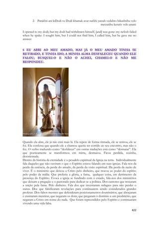 422 
2. Patakhti ani leDodi ve Dodi khamak avar nafshi yatzah vedabro bikashtihu velo metzatihu kerativ velo anani: 
I opened to my dodi; but my dodi had withdrawn himself, [and] was gone: my nefesh failed when he spake: I sought him, but I could not find him; I called him, but he gave me no answer 
Quando ela abre, ele já não está mais lá. Ela repete de forma ritmada, ele se retirou, ele se foi. Ela confessa que quando ele a chamou queria ter corrido ao seu encontro, mas não o fez. O verbo traduzido como “desfalecer” em outras traduções está como “desmaiar”. Ela que poeticamente se transformou em mirra, desmaiou. Ficou perdida, sozinha, desorientada. 
Dentro da história da eternidade é o pesadelo espiritual da Igreja na terra. Individualmente fala daqueles que não ouviram o que o Espírito estava falando em suas igrejas. Fala-nos da perda da essência, da perda do amado, da perda da visão espiritual. Da perda da razão de viver. É o ministério que deixou a Cristo pelo dinheiro, que trocou ao poder do espírito pelo poder da mídia. Que preferiu a glória, a fama, qualquer coisa, em detrimento da presença do Espírito. Evoca a igreja se fundindo com o estado, fala-nos dos ministérios que deixam a pregação e o pastorado para dedicar-se a politica. Dos cantores que trocaram a unção pela fama. Pelo dinheiro. Fala dos que inventaram milagres para não perder o status. Dos que falsificaram revelações para continuarem sendo considerados grandes profetas. Dos falsos mestres que defenderam posicionamentos doutrinários, que abraçaram e ensinaram mentiras, que negaram os dons, que pregaram o domínio a um presbitério, que negaram a Cristo em nome do nada. Que foram repreendidos pelo Espírito e continuaram vivendo uma vida falsa.  