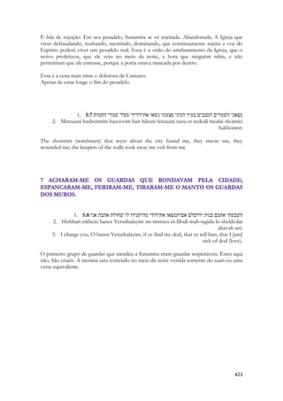 423 
E fala de rejeição. Em seu pesadelo, Sunamita se vê rejeitada. Abandonada. A Igreja que viver defraudando, roubando, mentindo, dominando, que continuamente rejeita a voz do Espirito poderá viver um pesadelo real. Essa é a visão do arrebatamento da Igreja, que o noivo profetizou, que ele veio no meio da noite, a hora que ninguém sabia, e não permitiram que ele entrasse, porque a porta estava trancada por dentro. 
Essa é a cena mais triste e dolorosa de Cantares. 
Apesar de estar longe o fim do pesadelo. 
1. 5:7 מצאני השׁמרים הסבבים בעיר הכוני פצעוני נשׂאו את־רדידי מעלי שׁמרי החמות׃ 
2. Metzauni hashomrim hasovvim bair hikuni fetzauni nasu et-redodi mealai shomrei hakhomot: 
The shomrim (watchmen) that went about the city found me, they smote me, they wounded me; the keepers of the walls took away my veil from me 
1. 5:8השׁבעתי אתכם בנות ירושׁלם אם־תמצאו את־דודי מה־תגידו לו שׁחולת אהבה אני׃ 
2. Hishbati etkhem banot Yerushalayim im-timtzeu et-Dodi mah-tagidu lo shekholat ahavah ani: 
3. I charge you, O banot Yerushalayim, if ye find my dod, that ye tell him, that I [am] sick of dod (love). 
O primeiro grupo de guardas que atendeu a Sunamita eram guardas respeitáveis. Estes aqui não. São cruéis. A menina saiu correndo no meio da noite vestida somente do saari ou uma veste equivalente. 
 
