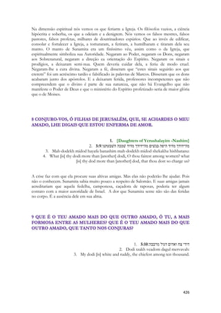 426 
Na dimensão espiritual nós vemos os que feriarm a Igreja. Os filósofos vazios, a ciência hipócrita e soberba, os que a odeiam e a denigrem. Nós vemos os falsos mestres, falsos pastores, falsos profetas, milhares de doutrinadores espúrios. Que ao invés de edificar, consolar e fortalecer a Igreja, a torturaram, a feriram, a humilharam e tiraram dela seu manto. O manto de Sunamita era um finíssimo véu, assim como o da Igreja, que espiritualmente simboliza sua Autoridade. Negaram ao Poder, negaram os Dons, negaram aos Sobrenatural, negaram a direção ea orientação do Espírito. Negaram os sinais e prodígios, a deixaram semi-nua. Quem deveria cuidar dela, a feriu de modo cruel. Negaram-lhe a cura divina. Negaram a fé, disseram que “estes sinais seguirão aos que crerem” foi um acréscimo tardio e falsificado às palavras de Marcos. Disseram que os dons acabaram junto dos apóstolos. E a deixaram ferida, professores incompetentes que não compreendem que o divino é parte de sua natureza, que não há Evangelho que não manifeste o Poder de Deus e que o ministério do Espírito profetizado seria de maior glória que o de Moises. 
1. {Daughters of Yerushalayim -Nashim} 
2. 5:9מה־דודך מדוד היפה בנשׁים מה־דודך מדוד שׁככה השׁבעתנו׃ 
3. Mah-dodekh midod hayafa banashim mah-dodekh midod shekakha hishbatanu: 
4. What [is] thy dodi more than [another] dodi, O thou fairest among women? what [is] thy dod more than [another] dod, that thou dost so charge us? 
A crise faz com que ela procure suas altivas amigas. Mas elas não poderão lhe ajudar. Pois não o conhecem. Sunamita sabia muito pouco a respeito de Salomão. E suas amigas jamais acreditariam que aquela fedelha, camponesa, caçadora de raposas, poderia ter algum contato com a maior autoridade de Israel. A dor que Sunamita sente não são das feridas no corpo. É a ausência dele em sua alma. 
1. 5:10דודי צח ואדום דגול מרבבה׃ 
2. Dodi tzakh veadom dagul mervavah: 
3. My dodi [is] white and ruddy, the chiefest among ten thousand. 
 