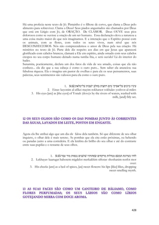 428 
Há uma profecia neste texto de Jó. Pintainho é o filhote de corvo, que clama a Deus pelo alimento para sobreviver. Clama a Deus? Seus piados angustiados são chamados por Deus que está em Litigio com Jó, de ORAÇÃO. De CLAMOR. Deus OUVE seus pios dolorosos como se ouvisse a oração de um ser humano. Essa declaração eleva a natureza a uma coisa muito maior do que nós imaginamos. E a interação que o Espírito possui com os animais, com as flores, com todos os seres vivos, num nível que nós DESCONHECEMOS. Nós não compreendemos o amor de Deus pela sua criação. Há mistérios no texto de Jó. Parte dele diz respeito aos dias em que Jesus que aparecerá glorificado com cabelos brancos, clamará a Ele em espírito, ainda ornado com seus cabelos crespos no seu corpo humano deitado numa tumba fria, e será ouvido! Lá do interior do hades. 
Sunamita, poeticamente, declara um dos fatos da vida de seu amado, coisas que ela não conhece... ela diz que a sua cabeça é como o ouro puro... Sem saber ela anunciou sua fabulosa riqueza. Ela o imagina um pastor de ovelhas e para ela os seus pensamentos, suas palavras, seus sentimentos são valiosos para ela como o ouro puro. 
1. 5:12עיניו כיונים על־אפיקי מים רחצות בחלב ישׁבות על־מלאת׃ 
2. Einav keyonim al-afikei mayim rokhatsot vekhalav yoshvot al-milet: 
3. His eyes [are] as [the eyes] of Yonah (dove)s by the rivers of waters, washed with milk, [and] fitly set. 
Agora ela lhe atribui algo que um dia ele falou dela também. Só que diferente de seu olhar inquieto, o olhar dele é mais sereno. As pombas que ela cita estão próximas, ou bebendo ou paradas junto a uma corredeira. E ela lembra do brilho do seu olhar e até do contraste entre suas pupilas e o restante de seus olhos. 
1. 5:13לחיו כערוגת הבשׂם מגדלות מרקחים שׂפתותיו שׁושׁנים נטפות מור עבר׃ 
2. Lekhayav kaarugat habosem migdelot merkakhim siftotav shoshanim notfot mor over: 
3. His cheeks [are] as a bed of spices, [as] sweet flowers: his lips [like] lilies, dropping sweet smelling myrrh. 
 