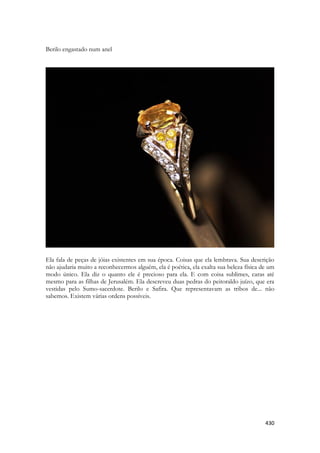 430 
Berilo engastado num anel 
Ela fala de peças de jóias existentes em sua época. Coisas que ela lembrava. Sua descrição não ajudaria muito a reconhecermos alguém, ela é poética, ela exalta sua beleza física de um modo único. Ela diz o quanto ele é precioso para ela. E com coisa sublimes, caras até mesmo para as filhas de Jerusalém. Ela descreveu duas pedras do peitoraldo juízo, que era vestidas pelo Sumo-sacerdote. Berilo e Safira. Que representavam as tribos de... não sabemos. Existem várias ordens possíveis. 
 