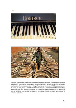 434 
O marfim que Sunamita usa é um material belissimo após trabalhado. Era a base das teclas dos pianos entre 1800 e 1920. Mas trazem consigo uma trágica herança. A herança da morte e sacrificio de milhares de elefantes. O Antigo Testamento mencionava Malabar, o atual estado de Kerala, na Índia, como a fonte do marfim comprado por Salomão. Lá o marfim foi entalhado por quase 3000 anos, ininterruptamente, até 1989 quando a Convenção das Nações Unidas para o Comércio Internacional de Espécies Ameaçadas (Cites) introduziu a proibição do comércio de marfim. 
 