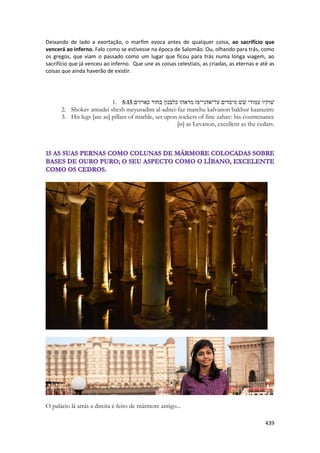 439 
Deixando de lado a exortação, o marfim evoca antes de qualquer coisa, ao sacrifício que vencerá ao inferno. Falo como se estivesse na época de Salomão. Ou, olhando para trás, como os gregos, que viam o passado como um lugar que ficou para trás numa longa viagem, ao sacrifício que já venceu ao inferno. Que une as coisas celestiais, as criadas, as eternas e até as coisas que ainda haverão de existir. 
1. 5:15שׁוקיו עמודי שׁשׁ מיסדים על־אדני־פז מראהו כלבנון בחור כארזים׃ 
2. Shokav amudei shesh meyusadim al-adnei-faz marehu kalvanon bakhur kaarazim: 
3. His legs [are as] pillars of marble, set upon sockets of fine zahav: his countenance [is] as Levanon, excellent as the cedars. 
O palácio lá atrás a direita é feito de mármore antigo...  