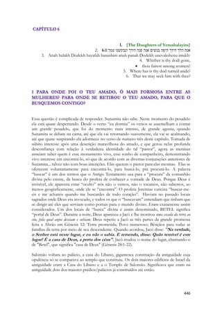 446 
1. {The Daughters of Yerushalayim} 
2. 6:1אנה הלך דודך היפה בנשׁים אנה פנה דודך ונבקשׁנו עמך׃ 
3. Anah halakh Dodekh hayafah banashim anah panah Dodekh unevakshenu imakh: 
4. Whither is thy dodi gone, 
 thou fairest among women? 
5. Where has is thy dod turned aside? 
6. That we may seek him with thee? 
Essa questão é complicada de responder. Sunamita não sabe. Neste momento do pesadelo ela está quase despertando. Desde o verso “eu dormia” os versos se assemelham a contar um grande pesadelo, que foi do momento mais intenso, de grande agonia, quando Sunamita se debate na cama, até que ela vai retornando suavemente, ela vai se acalmando, até que quase suspirando ela adormece no verso de numero três deste capítulo. Tomada de súbito interesse após uma descrição maravilhosa do amado, e que gerou nelas profunda desconfiança com relação à verdadeira identidade do tal “pastor”, agora as meninas anseiam saber quem é esse monumento vivo, esse sonho de companheiro, demonstrando vivo interesse em encontrá-lo, só que de acordo com as diversas conjurações anteriores de Sunamita... talvez não com boas intenções. Elas querem o pastor para elas mesmas. Elas se oferecem voluntariamente para encontrá-lo, para buscá-lo, pra procurá-lo. A palavra “buscar” é um dos termos que o Antigo Testamento usa para a “procura” da comunhão divina pelo crente, da busca do profeta de conhecer a vontade de Deus. Porque Deus é invisível, ele aparenta estar “oculto” nós não o vemos, não o tocamos, não sabemos, ao menos geograficamente, onde ele se “encontra”. O profeta Jeremias vaticina “buscar-me- eis e me achareis quando me buscardes de todo coração”. Haviam no passado locais sagrados onde Deus era invocado, e todos os que o “buscavam” entendiam que tinham que se dirigir até eles que serviam como portais para o mundo divino. Eram exatamente assim considerados. Um dos locais de “busca” divina é assim denominado, BETEL significa “portal de Deus”. Durante a noite, Deus apareceu a Jacó e lhe mostrou uma escada da terra ao céu, pela qual anjos desciam e subiam. Deus repetiu a Jacó as três partes da grande promessa feita a Abrão em Gênesis 12: Terra prometida; Povo numeroso; Bênçãos para todas as famílias da terra por meio de seu descendente. Quando acordou, Jacó disse: "Na verdade, o Senhor está neste lugar, e eu não o sabia. E temendo, disse: Quão temível é este lugar! É a casa de Deus, a porta dos céus". Jacó mudou o nome do lugar, chamando-o de "Betel", que significa "casa de Deus" (Gênesis 28:1-22). 
Salomão voltara ao palácio, a casa do Líbano, gigantesca construção da antiguidade cuja opulência só se comparava ao templo que construiu. Os dois maiores edifícios de Israel da antiguidade eram a Casa do Líbano e a o Templo de Salomão. Significava que eram na antiguidade dois dos maiores prédios/palácios já construídos até então. 
 