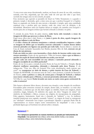 447 
A cena evoca uma moça desorientada, saudosa, em busca do amor de sua vida, sonolenta, cansada, com frio, angustiada, que não sabe onde ele está que não sabe o que fazer, ouvindo das amigas uma voz de consolo, de ajuda. 
Esse momento que equivale ao pesadelo de Israel no Velho Testamento é o quando o primeiro templo é destruído, após a triste cena em que o profeta Ezequiel vê o Espírito Santo se erguendo em forma de uma nuvem e deixando o templo, após uma caminhada espiritual com o profeta pelo seu interior, onde são vistos atos de idolatria, e de imoralidade. Momentos antes do Espírito deixar ao templo, ele caminha com Ezequiel e mostra para eles as imagens eróticas que haviam colocado à entrada e no pátio. 
À entrada da porta Norte do pátio interno, onde havia sido instalado o trono da imagem do ídolo que provoca o ciúme de Deus. 
Ergui meus olhos para o lado Norte, e vi, junto à porta do altar, aquela imagem do ídolo que inflama o zelo de Deus 
E vi toda a forma de criaturas rastejantes e animais considerados impuros e todas as imagens de ídolos que os israelitas estavam cultuando! E muitos desses ídolos estavam pintados em figuras nas paredes por todo lado. Setenta líderes e anciãos da Casa de Israel, incluindo Iaazaniáhu ben Shafán, Jazanias filho de Safã, estavam em pé diante de tais pinturas 
Cada um tinha na mão o seu incensário, e forte cheiro de incenso subia como uma nuvem aromática. Então ele me questionou: “Filho do homem, viste o que os líderes e anciãos da nação de Israel estão fazendo em oculto, nas trevas? 
Vê que cada um está escondido em sua câmara e santuário pessoal adorando a imagem esculpida de seu ídolo particular? 
Então ele me levou para a entrada da porta Norte da Casa de Yahweh, o Templo. Lá eu observei mulheres assentadas, chorando e clamando pelo deus Tamuz. E ele indagou-me: “Viste isto, filho do homem? Pois verás abominações ainda maiores que estas!” me transportou ao átrio de dentro, o pátio interior da Casa de Yahweh, o Templo do SENHOR; e lá estavam cerca de vinte e cinco homens, à entrada do Santuário do Eterno, entre o pórtico e o altar, de costas para o Templo de Yahweh, e tinham seus rostos voltados para o Oriente, e estavam prostrados adorando o deus sol. 
Vê! Olha lá o que fazem! Estão levando um ramo ao nariz como gesto cerimonial de culto à natureza! 
Não bastava adorarem falsos deuses, elevaram essa situação a uma situação de excelência. Escondidos pelas estruturas externas do templo, dentro dele, os israelitas e as mais altas autoridades, a estrutura que um dia daria origem ao sinédrio, fazem atos mágicos, rituais estranhos, magia, feitiçaria. Os símbolos dos quais são ditos “imagens de ciúme” são símbolos de fertilidade e fálicos, comuns nas religiões da mesopotâmia da antiguidade. Falos gigantes, basicamente. Israel não é chamado de “adultera” a toa. As mulheres israelitas praticavam sexo sagrado, causando “ciúmes”, as virgens de Israel se entregavam em “adoração” oferecendo seus corpos a prostituição. Quando o apóstolo Paulo fala de “apresentarmos os nossos corpos como instrumentos de iniquidade” é essa a mais profunda figura que as Escrituras nos oferecem sobre a situação. 
Romanos 6:13 
Nem tampouco apresenteis os vossos membros ao pecado por instrumentos de iniquidade; mas apresentai-vos a Deus, como vivos dentre mortos, e os vossos membros a Deus, como instrumentos de justiça.  