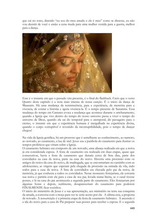 449 
que cai no sono, dizendo “eu sou do meu amado e ele é meu” como se dissesse, eu não vou desistir de você e então a cena muda para uma mulher vestida para a guerra, melhor para a dança. 
Esse é o instante em que o passado vira presente, é o final do flashback. Creio que o verso Quatro deste capitulo é a nota mais intensa de nossa canção. É o inicio da dança de Maanaim. Há uma mudança da reminiscência, para a experiência, da memória para a vivencia, de contar a história e agora vivencia-la. É o tempo presente de Sunamita. Essa mudança do tempo em Cantares evoca a mudança que acontece durante o arrebatamento, quando a Igreja que vive dentro do tempo do nosso universo passa a viver o tempo do universo de Deus, quando ela sai do temporal para o atemporal, do passageiro para o eterno, o instante em que a experiência humana é mergulhada na experiência divina, quando o corpo corruptível é revestido da incorruptibilidade, pois o tempo de dançar chegou! 
Na vida da Igreja gentílica, há um processo que é semelhante ao conhecimento, ao namoro, ao noivado, ao casamento, a lua de mel. Jesus usa a parábola do casamento para ilustrar os tempos proféticos que viriam sobre a Igreja. 
O casamento hebraico era composto de um noivado, uma aliança realizada em que a noiva já era considerada esposa. A festa de casamento era realizada em duas etapas, quase que consecutivas, havia a festa de casamento que duraria cerca de Sete dias, parte dos convidados na casa da noiva, parte na casa do noivo. Haveria uma procissão com os amigos do noivo da casa do noivo, de madrugada, que se encontrariam no caminho com as adolescentes, as virgens que esperam pela chegada da procissão na entrada da vila, indo todos para a casa da noiva. A lista de convidados era checada pelo pai da noiva, de memória, já que conhecia a todos os convidados. Nesse momento festejariam, ele coroaria sua noiva e partiria com ela para a casa de seu pai, levada numa liteira, se o casal tivesse posses, e lá na casa do pai aconteceria a segunda parte do casamento. Eles festejariam por algumas horas e depois, sutilmente, desapareceriam do casamento para poderem FINALMENTE ficar sozinhos. 
O início do ministério de Jesus é a sua apresentação, seu ministério na terra sua conquista da amada, a conversa com a moça para ver se seria aceito por ela. A ultima ceia, a proposta de noivado. A ressurreição é a primeira etapa da festa de casamento hebraico. A ascensão é a ida do noivo para a casa do Pai preparar suas posses para receber a esposa. E a segunda  