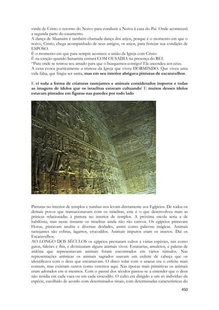 450 
vinda de Cristo o retorno do Noivo para conduzir a Noiva á casa do Pai. Onde acontecerá a segunda parte do casamento. 
A dança de Maanaim é também chamada dança dos anjos, porque é o momento em que o noivo, Cristo, chega acompanhado de seus amigos, os anjos, para festejar sua condição de ESPOSO. 
É o momento em que para sempre acontece a união da Igreja com Cristo. 
É na canção quando Sunamita entrará COM OUSADIA na presença do REI. 
“Para onde se retirou seu amado para que o busquemos contigo? Ele ascendeu aos céus. 
A cena evoca poeticamente a tristeza da Igreja que viveu DORMINDO. Que viveu uma vida falsa, que fingiu ser santa, mas em seu interior abrigava pinturas de escaravelhos. 
E vi toda a forma de criaturas rastejantes e animais considerados impuros e todas as imagens de ídolos que os israelitas estavam cultuando! E muitos desses ídolos estavam pintados em figuras nas paredes por todo lado 
Pinturas no interior de templos e tumbas nos levam diretamente aos Egípcios. De todos os demais povos que transacionavam com os israelitas, este é o que desenvolveu mais as práticas relacionadas à pintura no interior de templos. A próxima escola seria a de babilônia, mas nesse instante os israelitas ainda não são cativos. Os egípcios pintavam Horus, pintavam anubis e diversas deidades, assim como palavras mágicas. Animais rastejantes são cobras, lagartos, crocodilos. Animais impuros eram os insetos. Daí os Escaravelhos. 
AO LONGO DOS SÉCULOS os egípcios prestaram cultos a várias espécies, tais como gatos, falcões e íbis, e divinizaram alguns animais vivos. Estatuetas, amuletos, e paletas de ardósia que representavam animais foram encontrados em vários túmulos. Nas representações artísticas os animais sagrados usavam um enfeite de cabeça que os identificava com o deus que encarnavam. O disco solar com o uraeus era o enfeite mais comum, mas existiam outros como veremos aqui. Nas épocas mais primitivas os animais eram adorados em si mesmos. Com o passar dos séculos passou-se a entender que o deus não residia em cada vaca ou em cada crocodilo. O culto era dirigido a um só indivíduo da espécie, escolhido de acordo com determinados sinais, com determinadas características do  