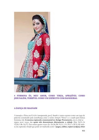 453 
A menção a Tirza em Ct 6,4 é interpretada, por J. Snaith e outros autores como um jogo de palavras constituído pela semelhança entre o termo tiretzah (“Tirza”) e o usado para beleza feminina rtzh. A mesma expressão consonantal no Antigo Testamento, isto é, trtzh se 
repete nove vezes, das quais três denominam diretamente a cidade (Nm 36,11; Js 12:24; 1 Rs 16,17). Em outras quatro vezes (Lv 26,34; Dt 33,11; 1 Cr 29,17 e Sl 51,18) trata- se da expressão tiretzêh que pode ser traduzida como “pagar, saldar, expiar (culpa); obter  