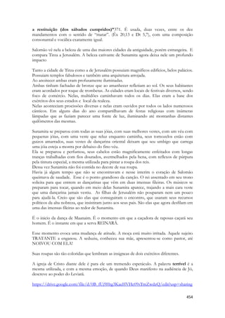 454 
a restituição (dos sábados cumpridos)”371. É usada, duas vezes, entre os dez mandamentos com o sentido de “matar”. (Êx 20,13 e Dt 5,7), com uma composição consonantal e vocálica exatamente igual. 
Salomão vê nela a beleza de uma das maiores cidades da antiguidade, porém estrangeira. E compara Tirza a Jerusalém. A beleza cativante de Sunamita agora deixa nele um profundo impacto 
Tanto a cidade de Tirza como a de Jerusalém possuiam magníficos edifícios, belos palácios. Possuiam templos fabulosos e também uma arquitetura arrojada. 
Ao anoitecer ambas eram profusamente iluminadas. 
Ambas tinham fachadas de bronze que ao amanhecer refletiam ao sol. Os seus habitantes eram acordados por toque de trombetas. As cidades eram locais de festivais diversos, sendo foco de comércio. Nelas, multidões caminhavam todos os dias. Elas eram a base dos exércitos dos seus estados e local da realeza. 
Nelas aconteciam procissões diversas e nelas eram ouvidos por todos os lados numerosos cânticos. Em alguns dias do ano compartilhavam de festas religiosas com inúmeras lâmpadas que as faziam parecer uma fonte de luz, iluminando até montanhas distantes quilômetros das mesmas. 
Sunamita se preparou com todas as suas jóias, com suas melhores vestes, com um véu com pequenas jóias, com uma veste que reluz enquanto caminha, seus tornozelos estão com guizos amarrados, suas vestes de dançarina oriental deixam que seu umbigo que carrega uma jóia esteja a mostra por debaixo do fino véu. 
Ela se preparou e perfumou, seus cabelos estão magnificamente enfeitados com longas tranças trabalhadas com fios dourados, avermelhados pela hena, com reflexos de púrpura pela tintura especial, a mesma utilizada para pintar a roupa dos reis. 
Dessa vez Sunamita não foi contida no decote de sua roupa. 
Havia já algum tempo que não se encontravam e nesse interim o coração de Salomão queimava de saudade. Esse é o ponto grandioso da canção. O rei assentado em seu trono solicita para que entrem as dançarinas que vêm em duas imensas fileiras. Os músicos se preparam para tocar, quando em meio delas Sunamita aparece, trajando a mais cara veste que uma dançarina jamais vestiu. As filhas de Jerusalém não pouparam nem um pouco para ajudá-la. Creio que são elas que conseguiram o encontro, que usaram seus recursos políticos da alta nobreza, que insistiram junto aos seus pais. São elas que agora desfilam em uma das imensas fileiras ao redor de Sunamita. 
É o inicio da dança de Maanaim. É o momento em que a caçadora de raposas caçará seu homem. É o instante em que a serva REINARÁ. 
Esse momento evoca uma mudança de atitude. A moça está muito irritada. Aquele sujeito TRATANTE a enganou. A seduziu, conheceu sua mãe, apresentou-se como pastor, até NOIVOU COM ELA! 
Suas roupas são tão coloridas que lembram as insigneas de dois exércitos diferentes. 
A igreja de Cristo diante dele é para ele um tremendo espetáculo. A palavra terrível é a mesma utilizada, e com a mesma emoção, de quando Deus manifesto na audiência de Jó, descreve ao poder do Leviatã. 
https://drive.google.com/file/d/0B_fUj9Htg3KaeHVHc09sTmZwdzQ/edit?usp=sharing  