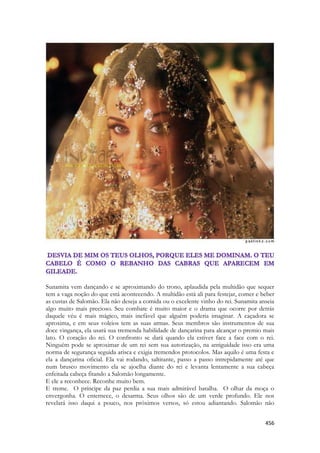 456 
Sunamita vem dançando e se aproximando do trono, aplaudida pela multidão que sequer tem a vaga noção do que está acontecendo. A multidão está ali para festejar, comer e beber as custas de Salomão. Ela não deseja a comida ou o excelente vinho do rei. Sunamita anseia algo muito mais precioso. Seu combate é muito maior e o drama que ocorre por detrás daquele véu é mais mágico, mais inefável que alguém poderia imaginar. A caçadora se aproxima, e em seus voleios tem as suas armas. Seus membros são instrumentos de sua doce vingança, ela usará sua tremenda habilidade de dançarina para alcançar o premio mais lato. O coração do rei. O confronto se dará quando ela estiver face a face com o rei. Ninguém pode se aproximar de um rei sem sua autorização, na antiguidade isso era uma norma de segurança seguida arisca e exigia tremendos protocolos. Mas aquilo é uma festa e ela a dançarina oficial. Ela vai rodando, saltitante, passo a passo intrepidamente até que num brusco movimento ela se ajoelha diante do rei e levanta lentamente a sua cabeça enfeitada cabeça fitando a Salomão longamente. 
E ele a reconhece. Reconhe muito bem. 
E treme. O príncipe da paz perdia a sua mais admirável batalha. O olhar da moça o envergonha. O enternece, o desarma. Seus olhos são de um verde profundo. Ele nos revelará isso daqui a pouco, nos próximos versos, só estou adiantando. Salomão não  