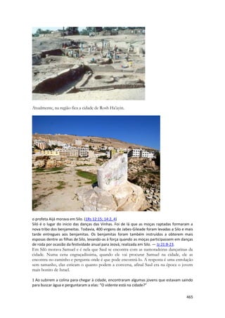 465 
Atualmente, na região fica a cidade de Rosh Ha’ayin. 
o profeta Aijá morava em Silo. (1Rs 12:15; 14:2, 4) 
Siló é o lugar do inicio das danças das Vinhas. Foi de lá que as moças raptadas formaram a nova tribo dos benjameitas. Todavia, 400 virgens de Jabes-Gileade foram levadas a Silo e mais tarde entregues aos benjamitas. Os benjamitas foram também instruídos a obterem mais esposas dentre as filhas de Silo, levando-as à força quando as moças participassem em danças de roda por ocasião da festividade anual para Jeová, realizada em Silo. — Jz 21:8-23. 
Em Siló morava Samuel e é nela que Saul se encontra com as namoradeiras dançarinas da cidade. Numa cena engraçadíssima, quando ele vai procurar Samuel na cidade, ele as encontra no caminho e pergunta onde é que pode encontrá-lo. A resposta é uma enrolação sem tamanho, elas esticam o quanto podem a conversa, afinal Saul era na época o jovem mais bonito de Israel. 
1 Ao subirem a colina para chegar à cidade, encontraram algumas jovens que estavam saindo para buscar água e perguntaram a elas: “O vidente está na cidade?”  