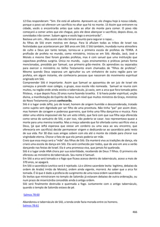 466 
12 Elas responderam: “Sim. Ele está ali adiante. Apressem-se; ele chegou hoje à nossa cidade, porque o povo vai oferecer um sacrifício no altar que há no monte. 13 Assim que entrarem na cidade, vocês o encontrarão antes que suba ao altar do monte para comer. O povo não começará a comer antes que ele chegue, pois ele deve abençoar o sacrifício; depois disso, os convidados irão comer. Subam agora e vocês logo o encontrarão”. 
Bastava um sim... Mas assim elas não teriam assunto para segurar o rapaz... 
As filhas de Siló eram mestras em dança. Para lá afluíam todas as tribos de Israel nas festividades que aconteceram por 369 anos em Siló. E Siló também, inundada numa atmosfera de culto a Deus por tanto tempo, tornou-se a primeira escola de profetas da TERRA. A profissão de profeta no mundo, como ministério, iniciou-se em Siló. Abraão, Jacó, José e Moisés e mesmo Davi foram grandes profetas, mas é com sanuel que uma instituição que capacitava profetas surgiria. Única no mundo, cujos ensinamentos e práticas jamais forma mencionadas, presidida por Samuel, sue primeiro grão-mestre. Os aprendizes ou separados para exercer o ministério no Velho Testamento eram chamados de “filhos de profetas”. Mesmo quendo Deus separava um agricultor ou um vinhateiro de outra região para ser profeta, em algum instante, ele conheceria pessoas que nasceram do movimento espiritual originado em Siló. 
Compreender Siló é importante. Assim que Samuel se aposentou de ser juiz de Israel ele começou a presidir esse colégio, o grupo, essa escola não nomeada. Samuel se reunia com muitos, na região onde ainda existia o tabernáculo, já vazio, sem a arca que fora tomada pelos filisteus, e que depois ficou 20 anos numa fazenda Israelita. E lá havia poder espiritual, unção divina, a manifestação do Espírito de Deus num nível que muitos ministros da Graça, ministros do Novo Testamento jamais conhecerão. 
Siló é o lugar onde Jeftá, juiz de Israel, homem de origem humilde e desconsiderada, tratado como sujeito sem dignidade por ser filho de uma prostituta. Não tinha “pai” por assim dizer, mas homem de coragem e poderoso guerreiro, que tinha uma filha dançarina e musica. Para obter uma vitória impossível ele faz um voto infeliz, que fará com que sua filha seja oferecida como serva do santuário de Siló, e por isso, não poderia se casar. Isso representava quase a morte para uma menina israelita. Mas a moça sabendo que foi ofertada como sacrifício vivo a Deus, (já que Jeftá esperava que viesse um cordeiro ou uma vaca ao seu encontro, que ofereceria em sacrifício) decide permanecer virgem e dedicando-se ao sacerdócio pelo resto de sua vida. Por 30 dias suas amigas sobem com ela até o monte da cidade para chorar sua virgindade eterna. Chorar o fato de que ela jamais poderia ser mãe. 
Creio que essa moça será a “mãe” das filhas de Siló. Ela manterá viva as tradições de dança, ela criará uma escola de dança em Siló. Ela será conhecida por todos, que de ano em ano a verão dançando nas festas de Israel. Ela é uma promessa viva, que jamais foi quebrada. 
Siló é o lugar onde ANA chora por sua esterilidade, recebendo de Deus 7 filhos. O primeiro ela ofereceu ao ministério do tabernáculo. Seu nome é Samuel. 
Em Siló a arca será tomada e o fogo que ficava acesso dentro do tabernáculo, aceso a mais de 370 anos, se apagará. 
Em Siló o sacerdócio Levitico será é rejeitado. Lá o último sacerdote levita legitimo, debaixo da ordem de Araão( irmão de Moisés), ordem ainda vigente, morrerá. Ao saber que a arca foi tomada. É lá que é dado a profecia do surgimento de uma nova ordem sacerdotal. 
Os levitas que ministraram no templo de Salomão já estavam debaixo de outra ordenação, ou num prazo de misericórdia concedido ainda à antiga ordem. 
Siló será finalmente destruída e queimada a fogo. Juntamente com o antigo tabernáculo, quando o templo de Salomão estava de pé. 
Salmos 78:60 
Abandonou o tabernáculo de Siló, a tenda onde fazia morada entre os homens. 
Salmos 78:61  