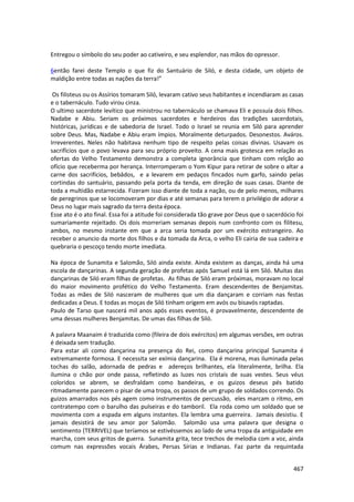 467 
Entregou o símbolo do seu poder ao cativeiro, e seu esplendor, nas mãos do opressor. 
6então farei deste Templo o que fiz do Santuário de Siló, e desta cidade, um objeto de maldição entre todas as nações da terra!” 
Os filisteus ou os Assírios tomaram Siló, levaram cativo seus habitantes e incendiaram as casas e o tabernáculo. Tudo virou cinza. 
O ultimo sacerdote levítico que ministrou no tabernáculo se chamava Eli e possuía dois filhos. Nadabe e Abiu. Seriam os próximos sacerdotes e herdeiros das tradições sacerdotais, históricas, jurídicas e de sabedoria de Israel. Todo o Israel se reunia em Siló para aprender sobre Deus. Mas, Nadabe e Abiu eram ímpios. Moralmente deturpados. Desonestos. Aváros. Irreverentes. Neles não habitava nenhum tipo de respeito pelas coisas divinas. Usavam os sacrifícios que o povo levava para seu próprio proveito. A cena mais grotesca em relação as ofertas do Velho Testamento demonstra a completa ignorância que tinham com relção ao ofício que receberma por herança. Interromperam o Yom Kipur para retirar de sobre o altar a carne dos sacrifícios, bebâdos, e a levarem em pedaços fincados num garfo, saindo pelas cortindas do santuário, passando pela porta da tenda, em direção de suas casas. Diante de toda a multidão estarrecida. Fizeram isso diante de toda a nação, ou de pelo menos, milhares de peregrinos que se locomoveram por dias e até semanas para terem o privilégio de adorar a Deus no lugar mais sagrado da terra desta época. 
Esse ato é o ato final. Essa foi a atitude foi considerada tão grave por Deus que o sacerdócio foi sumariamente rejeitado. Os dois morreriam semanas depois num confronto com os filitesu, ambos, no mesmo instante em que a arca seria tomada por um exército estrangeiro. Ao receber o anuncio da morte dos filhos e da tomada da Arca, o velho Eli cairia de sua cadeira e quebraria o pescoço tendo morte imediata. 
Na época de Sunamita e Salomão, Siló ainda existe. Ainda existem as danças, ainda há uma escola de dançarinas. A segunda geração de profetas após Samuel está lá em Siló. Muitas das dançarinas de Siló eram filhas de profetas. As filhas de Siló eram próximas, moravam no local do maior movimento profético do Velho Testamento. Eram descendentes de Benjamitas. Todas as mães de Siló nasceram de mulheres que um dia dançaram e corriam nas festas dedicadas a Deus. E todas as moças de Siló tinham origem em avós ou bisavós raptadas. 
Paulo de Tarso que nascerá mil anos após esses eventos, é provavelmente, descendente de uma dessas mulheres Benjamitas. De umas das filhas de Siló. 
A palavra Maanaim é traduzida como (fileira de dois exércitos) em algumas versões, em outras é deixada sem tradução. 
Para estar ali como dançarina na presença do Rei, como dançarina principal Sunamita é extremamente formosa. E necessita ser exímia dançarina. Ela é morena, mas iluminada pelas tochas do salão, adornada de pedras e adereços brilhantes, ela literalmente, brilha. Ela ilumina o chão por onde passa, refletindo as luzes nos cristais de suas vestes. Seus véus coloridos se abrem, se desfraldam como bandeiras, e os guizos deseus pés batido ritmadamente parecem o pisar de uma tropa, os passos de um grupo de soldados correndo. Os guizos amarrados nos pés agem como instrumentos de percussão, eles marcam o ritmo, em contratempo com o barulho das pulseiras e do tamboril. Ela roda como um soldado que se movimenta com a espada em alguns instantes. Ela lembra uma guerreira. Jamais desistiu. E jamais desistirá de seu amor por Salomão. Salomão usa uma palavra que designa o sentimento (TERRIVEL) que teríamos se estivéssemos ao lado de uma tropa da antiguidade em marcha, com seus gritos de guerra. Sunamita grita, tece trechos de melodia com a voz, ainda comum nas expressões vocais Árabes, Persas Sírias e Indianas. Faz parte da requintada  
