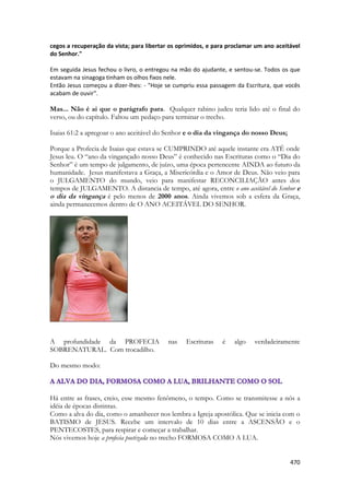 470 
cegos a recuperação da vista; para libertar os oprimidos, e para proclamar um ano aceitável do Senhor." 
Em seguida Jesus fechou o livro, o entregou na mão do ajudante, e sentou-se. Todos os que estavam na sinagoga tinham os olhos fixos nele. 
Então Jesus começou a dizer-lhes: - "Hoje se cumpriu essa passagem da Escritura, que vocês acabam de ouvir". 
Mas... Não é ai que o parágrafo para. Qualquer rabino judeu teria lido até o final do verso, ou do capítulo. Faltou um pedaço para terminar o trecho. 
Isaias 61:2 a apregoar o ano aceitável do Senhor e o dia da vingança do nosso Deus; 
Porque a Profecia de Isaias que estava se CUMPRINDO até aquele instante era ATÉ onde Jesus leu. O “ano da vingançado nosso Deus” é conhecido nas Escrituras como o “Dia do Senhor” é um tempo de julgamento, de juízo, uma época pertencente AINDA ao futuro da humanidade. Jesus manifestava a Graça, a Misericórdia e o Amor de Deus. Não veio para o JULGAMENTO do mundo, veio para manifestar RECONCILIAÇÃO antes dos tempos de JULGAMENTO. A distancia de tempo, até agora, entre o ano aceitável do Senhor e o dia da vingança é pelo menos de 2000 anos. Ainda vivemos sob a esfera da Graça, ainda permanecemos dentro de O ANO ACEITÁVEL DO SENHOR. 
A profundidade da PROFECIA nas Escrituras é algo verdadeiramente SOBRENATURAL. Com trocadilho. 
Do mesmo modo: 
Há entre as frases, creio, esse mesmo fenômeno, o tempo. Como se transmitesse a nós a idéia de épocas distintas. 
Como a alva do dia, como o amanhecer nos lembra a Igreja apostólica. Que se inicia com o BATISMO de JESUS. Recebe um intervalo de 10 dias entre a ASCENSÃO e o PENTECOSTES, para respirar e começar a trabalhar. 
Nós vivemos hoje a profecia poetizada no trecho FORMOSA COMO A LUA. 
 