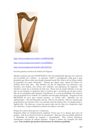 477 
http://www.youtube.com/watch?v=YuI5BnTcOQE 
http://www.youtube.com/watch?v=13ux62FiDwA 
http://www.youtube.com/watch?v=pX-yT0y9-y8 
Som das guitarras acústicas de madeira de Nogueira. 
Salomão expressa uma nota NOSTÁLGICA. Ele está relembrando algo que era a razão de ele ter descido até o Libano. A expressão “subir” é normalmente usada para ir para Jerusalém, que ficava sobre uma elvação chamada monte Sião. Para ir até ao Libano saindo de Jerusalém ele estaria “descendo”. Passaria por alguns vales. Apesar do Líbano ter também locais bem altos. Mas Salomão um dia foi inspecionar seus pertences, suas fazendas, seus hardins, seus olivais, seus vinhedos, suas plantações de nogueiras. Ele relembra a razão de se encontrar ali onde está. Nessa nota da canção Salomão evoca que não era sua intenção se apaixonar. Que os motivos que o trouxeram até ali eram outros. Mas ele foi atropelado pela Sunamita. Literalmente. É a outra possibilidade. Ela esbarrou nele de propósito lá no vinhedo. É é também uma desculpa esfarrapada... Nogueiras levam DEZENAS de anos para estarem prontas... se haviam sido plantadas em sua administração... Ele está brincando com ela. Não foi um acidente. Não foi o destino que proporcionou seu encontro. Ele a viu correndo atrás das raposas. Ele a viu desprezando-o, fugindo dele. Ele sabia que a moça não queria nada com ele. Que ela o desprezava. Que ela o detestava. E para conquistá-la, arriscou sua cabeça e seu reino. 
Porque ele a amou, antes que ela o conhecesse. 
Nogueiras falam de amadurecimento espiritual. Frutos que só se alcança após anos de preparo. Fala de um processo lento de crescimento. Mas que torna um jardim admirável. A Qualidade da madeira de nogueira é extraordinária. Piso, móveis belíssimos, instrumentos musicais de timbres especiais. Ouçam o timbre dos exemplos dos links acima. Uma madeira que produz instrumentos de altíssima qualidade.  