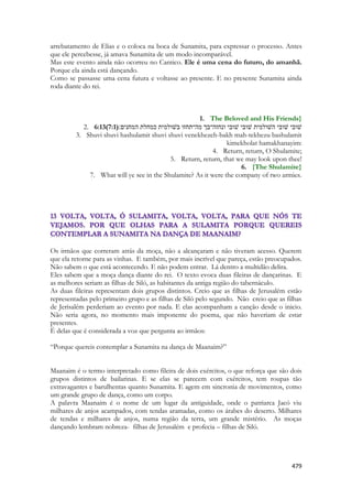 479 
arrebatamento de Elias e o coloca na boca de Sunamita, para expressar o processo. Antes que ele percebesse, já amava Sunamita de um modo incomparável. 
Mas este evento ainda não ocorreu no Cantico. Ele é uma cena do futuro, do amanhã. Porque ela ainda está dançando. 
Como se passasse uma cena futura e voltasse ao presente. E no presente Sunamita ainda roda diante do rei. 
1. The Beloved and His Friends} 
2. 6:13(7:1)שׁובי שׁובי השׁולמית שׁובי שׁובי ונחזה־בך מה־תחזו בשׁולמית כמחלת המחנים׃ 
3. Shuvi shuvi hashulamit shuvi shuvi venekhezeh-bakh mah-tekhezu bashulamit kimekholat hamakhanayim: 
4. Return, return, O Shulamite; 
5. Return, return, that we may look upon thee! 
6. {The Shulamite} 
7. What will ye see in the Shulamite? As it were the company of two armies. 
Os irmãos que correram atrás da moça, não a alcançaram e não tiveram acesso. Querem que ela retorne para as vinhas. E também, por mais incrível que pareça, estão preocupados. Não sabem o que está acontecendo. E não podem entrar. Lá dentro a multidão delira. 
Eles sabem que a moça dança diante do rei. O texto evoca duas fileiras de dançarinas. E as melhores seriam as filhas de Siló, as habitantes da antiga região do tabernáculo. 
As duas fileiras representam dois grupos distintos. Creio que as filhas de Jerusalém estão representadas pelo primeiro grupo e as filhas de Siló pelo segundo. Não creio que as filhas de Jerisalém perderiam ao evento por nada. E elas acompanham a canção desde o inicio. Não seria agora, no momento mais imponente do poema, que não haveriam de estar presentes. 
É delas que é considerada a voz que pergunta ao irmãos: 
“Porque quereis contemplar a Sunamita na dança de Maanaim?” 
Maanaim é o termo interpretado como fileira de dois exércitos, o que reforça que são dois grupos distintos de bailarinas. E se elas se parecem com exércitos, tem roupas tão extravagantes e barulhentas quanto Sunamita. E agem em sincronia de movimentos, como um grande grupo de dança, como um corpo. 
A palavra Maanaim é o nome de um lugar da antiguidade, onde o patriarca Jacó viu milhares de anjos acampados, com tendas aramadas, como os árabes do deserto. Milhares de tendas e milhares de anjos, numa região da terra, um grande mistério. As moças dançando lembram nobreza- filhas de Jerusalém e profecia – filhas de Siló. 
 