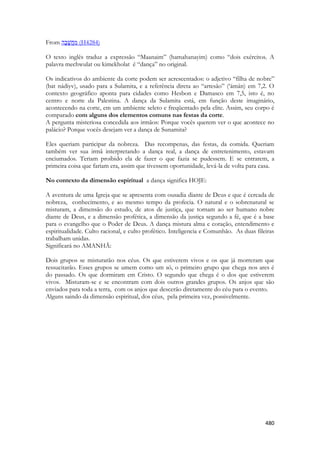 480 
From (H4284) 
O texto inglês traduz a expressão “Maanaim” (hamahanayim) como “dois exércitos. A palavra mechwulat ou kimekholat é “dança” no original. 
Os indicativos do ambiente da corte podem ser acrescentados: o adjetivo “filha de nobre” (bat nádiyv), usado para a Sulamita, e a referência direta ao “artesão” (‘ámán) em 7,2. O contexto geográfico aponta para cidades como Hesbon e Damasco em 7,5, isto é, no centro e norte da Palestina. A dança da Sulamita está, em função deste imaginário, acontecendo na corte, em um ambiente seleto e freqüentado pela elite. Assim, seu corpo é comparado com alguns dos elementos comuns nas festas da corte. 
A pergunta misteriosa concedida aos irmãos: Porque vocês querem ver o que acontece no palácio? Porque vocês desejam ver a dança de Sunamita? 
Eles queriam participar da nobreza. Das recompenas, das festas, da comida. Queriam também ver sua irmã interpretando a dança real, a dança de entretenimento, estavam enciumados. Teriam proibido ela de fazer o que fazia se pudessem. E se entrarem, a primeira coisa que fariam era, assim que tivessem oportunidade, levá-la de volta para casa. 
No contexto da dimensão espiritual a dança significa HOJE: 
A aventura de uma Igreja que se apresenta com ousadia diante de Deus e que é cercada de nobreza, conhecimento, e ao mesmo tempo da profecia. O natural e o sobrenatural se misturam, a dimensão do estudo, de atos de justiça, que tornam ao ser humano nobre diante de Deus, e a dimensão profética, a dimensão da justiça segundo a fé, que é a base para o evangelho que o Poder de Deus. A dança mistura alma e coração, entendimento e espiritualidade. Culto racional, e culto profético. Inteligencia e Comunhão. As duas fileiras trabalham unidas. 
Significará no AMANHÃ: 
Dois grupos se misturarão nos céus. Os que estiverem vivos e os que já morreram que ressucitarão. Esses grupos se umem como um só, o primeiro grupo que chega nos ares é do passado. Os que dormiram em Cristo. O segundo que chega é o dos que estiverem vivos. Misturam-se e se encontram com dois outros grandes grupos. Os anjos que são enviados para toda a terra, com os anjos que descerão diretamente do céu para o evento. 
Alguns saindo da dimensão espiritual, dos céus, pela primeira vez, possivelmente. 
 