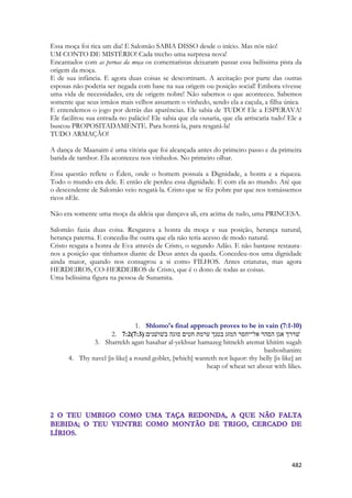 482 
Essa moça foi rica um dia! E Salomão SABIA DISSO desde o início. Mas nós não! 
UM CONTO DE MISTÉRIO! Cada trecho uma surpresa nova! 
Encantados com as pernas da moça os comentaristas deixaram passar essa belíssima pista da origem da moça. 
E de sua infância. E agora duas coisas se descortinam. A aceitação por parte das outras esposas não poderia ser negada com base na sua origem ou posição social! Embora vivesse uma vida de necessidades, era de origem nobre! Não sabemos o que aconteceu. Sabemos somente que seus irmãos mais velhos assumem o vinhedo, sendo ela a caçula, a filha única. 
E entendemos o jogo por detrás das aparências. Ele sabia de TUDO! Ele a ESPERAVA! Ele facilitou sua entrada no palácio! Ele sabia que ela ousaria, que ela arriscaria tudo! Ele a buscou PROPOSITADAMENTE. Para honrá-la, para resgatá-la! 
TUDO ARMAÇÃO! 
A dança de Maanaim é uma vitória que foi alcançada antes do primeiro passo e da primeira batida de tambor. Ela aconteceu nos vinhedos. No primeiro olhar. 
Essa questão reflete o Éden, onde o homem possuía a Dignidade, a honra e a riqueza. Todo o mundo era dele. E então ele perdeu essa dignidade. E com ela ao mundo. Até que o descendente de Salomão veio resgatá-la. Cristo que se fêz pobre par que nos tornássemos ricos nEle. 
Não era somente uma moça da aldeia que dançava ali, era acima de tudo, uma PRINCESA. 
Salomão fazia duas coisa. Resgatava a honra da moça e sua posição, herança natural, herança paterna. E concedia-lhe outra que ela não teria acesso de modo natural. 
Cristo resgata a honra de Eva através de Cristo, o segundo Adão. E não bastasse restaura- nos a posição que tínhamos diante de Deus antes da queda. Concedeu-nos uma dignidade ainda maior, quando nos consagrou a si como FILHOS. Antes criaturas, mas agora HERDEIROS, CO-HERDEIROS de Cristo, que é o dono de todas as coisas. 
Uma belíssima figura na pessoa de Sunamita. 
1. Shlomo's final approach proves to be in vain (7:1-10) 
2. 7:2(7:3) ׃םינשׁושׁב הגוס םיטח תמרע ךנטב גזמה רסחי־לא רהסה ןגא ךררשׁ 
3. Sharrekh agan hasahar al-yekhsar hamazeg bitnekh aremat khitim sugah bashoshanim: 
4. Thy navel [is like] a round goblet, [which] wanteth not liquor: thy belly [is like] an heap of wheat set about with lilies. 
 