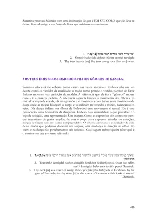486 
Sunamita provoca Salomão com uma insinuação de que é EM SEU COLO que ele deve se deitar. Perto do trigo e das flores de lírios que enfeitam sua vestimenta. 
1. 7:3(7:4) ׃היבצ ימאת םירפע ינשׁכ ךידשׁ ינשׁ 
2. Shenei shadayikh kishnei ofarim taomei tzeviyah: 
3. Thy two breasts [are] like two young roes [that are] twins. 
Sunamita não está tão coberta como estava nas vezes anteriores. Embora não use um decote como os vestidos da atualidade, o modo como prende o vestido, parente do Saree Indiano mostram sua perfeição de modelo. A referencia que ele faz a “gêmeos” mostra como ele a enxerga perfeita. A referencia a gazela lembra o movimento dos filhotes em meio do campo de cevada, ela está girando e se movimenta com ênfase num movimento de dança onde as moças balançam o corpo e se inclinam mostrando o tronco, balançando os seios. Na dança indiana nos filmes de Bollywood esse movimento é teatral. Ele é uma provocação, uma brincadeira da dançarina. Émbora haja sensualidade o que prevalece é o jogo de sedução, uma representação. Um exagero. Como as expressões dos atores no teatro que necessitam de gestos amplos, de usar o corpo para expressar atitudes ou emoções, porque se forem sutis não serão compreendidos. O cinema aproxima o espectador da cena de tal modo que podemos discernir um suspiro, uma mudança na direção do olhar. No teatro e na dança não perceberíamos tais sutilezas. Caso algum curioso queira saber qual é o movimento que estou me referindo: 
1. 7:4(7:5) צוארך כמגדל השׁן עיניך ברכות בחשׁבון על־שׁער בת־רבים אפך כמגדל הלבנון צופה 
פני דמשׂק׃ 
2. Tzavarekh kemigdal hashen einayikh berekhot bekheshbon al-shaar bat-rabim apekh kemigdal halevanon tzofeh penei Damasek: 
3. Thy neck [is] as a tower of ivory; thine eyes [like] the fishpools in Heshbon, by the gate of Bat rabbiyim: thy nose [is] as the tower of Levanon which looketh toward Demesek. 
 