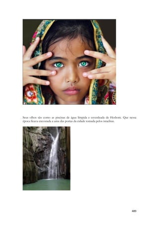 489 
Seus olhos são como as piscinas de água límpida e esverdeada de Hesbom. Que nessa época ficava encostada a uma das portas da cidade tomada pelos israelitas. 
 