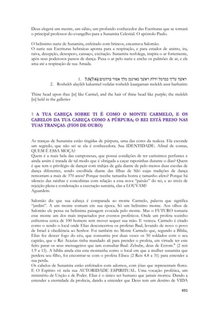 491 
Deus elegerá um mestre, um sábio, um profundo conhecedor das Escrituras que se tornará o principal professor do evangelho para a Sunamita Celestial. O apóstolo Paulo. 
O belíssimo nariz de Sunamita, enfeitado com brincos, encantava Salomão. 
O nariz nas Escrituras hebraicas aponta para a respiração, e para estados de animo, ira, raiva, decepção, desespero, cansaço, excitação. Sunamita resfolega, inspira o ar fortemente, após seus poderosos passos de dança. Puxa o ar pelo nariz e enche os pulmões de ar, e ele ama até a respiração de sua Amada. 
1. 7:5(7:6) ׃םיטהרב רוסא ךלמ ןמגראכ ךשׁאר תלדו למרככ ךילע ךשׁאר 
2. Roshekh alayikh kakarmel vedalat roshekh kaargaman melekh asur barhatim: 
Thine head upon thee [is] like Carmel, and the hair of thine head like purple; the melekh [is] held in the galleries 
5 
As tranças de Sunamita estão tingidas de púrpura, uma das cores da realeza. Ela esconde um segredo, que não sei se ela é conhecedora. Sua IDENTIDADE. Afinal de contas, QUEM È ESSA MOÇA? 
Quem é a mais bela das camponesas, que possui condições de ter caríssimos perfumes e ainda assim é tratada de tal modo que é obrigada a caçar raposinhas durante o dias? Quem é que tem o privilégio de dançar com trahjes de gala diante de pelo menos duas escolas de dança diferentes, sendo escolhida diante das filhas de Siló cujas tradições de dança remontam a mais de 370 anos? Porque recebe tamanha honra e tamanho afeto? Porque há silencio das rainhas e concubinas com relação a essa nova “paixão” do rei, e ao invés de rejeição plena e condenação a execração sumária, elas a LOUVAM? 
Aguardem. 
Salomão diz que sua cabeça é comparada ao monte Carmelo, palavra que significa “jardim”. A um monte comum em sua época. Só um belíssimo monte. Aos olhos de Salomão ele pensa na belíssima paisagem evocada pelo monte. Mas o FUTURO tornaria esse monte um dos mais impactados por eventos proféticos. Onde um profeta sozinho enfrentou cerca de 100 homens sem mover sequer sua mão. E venceu. Carmelo é citado como o sendo o local onde Elias desconcertou os profetas Baal, levando de novo o povo de Israel à obediência ao Senhor. Foi também no Monte Carmelo que, segundo a Bíblia, Elias fez descer fogo do céu, que consumiu por duas vezes os 50 soldados com o seu capitão, que o Rei Acazias tinha mandado ali para prender o profeta, em virtude ter este feito parar os seus mensageiros que iam consultar Baal: Zebube, deus de Ecrom." (2 reis 1.9 a 15). A bíblia ainda cita esta montanha como o local em que a mulher sunamita que perdera seu filho, foi encontrar-se com o profeta Eliseu (2 Reis 4.8 a 31) para entender a sua perda. 
Os cabelos de Sunamita estão enfeitados com adornos, com jóias que representam flores. E O Espírito vê nela sua AUTORIDADE ESPIRITUAL. Uma vocação profética, um ministério de Unção e de Poder. Elias é o único ser humano que jamais morreu. Dando a entender a eternidade da profecia, dando a entender que Deus tem um destino de VIDA  