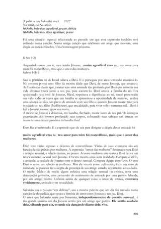496 
A palavra que Salomão usa é ־נעמת 
Na´amat, ou Na´amati 
NAAMA, hebraico: agradável, prazer, delícia 
NAAMA, hebraico: doce agradável, prazer 
Há uma situação especial relacionada ao passado em que essa expressão também será utilizada numa canção. Numa antiga canção que celebrava um amgo que morrera, uma elegia ou canção fúnebre. Uma homenagem póstuma. 
II Sm 1:26 
Angustiado estou por ti, meu irmão Jônatas; muito agradável éras tu, teu amor para mim foi maravilhoso, mais que o amor das mulheres. 
Salmo 141: 6 
Saul o primeiro rei de Israel odiava a Davi. E o perseguiu por anos tentando assassiná-lo. No entanto possui uma filho da mesma idade que Davi, de nome Jonatas, que amava-o. As Escrituras dizem que Jonatas teve uma amizade tão profunda por Davi que arriscou sua vida diversas vezes junto a seu pai, para socorre-lo. Davi amava a família do rei. Era apaixonado pela irmã de Jonatas, Mical, respeitava e dignificava ao rei, tendo preservado sua vida todas as vezes que em batalha se apresentou a oportinidade de matá-lo, realiza uma aliança de vida, um pacto de amizade com seu filho e quando Jonatas morre, trás para o palácio ao seu filho (Mefibosete), que era aleijado, para viver sob o sustento real. Davi é leal a Jonatas mesmo após sua morte. 
A morte de Jonatas é dolorosa, em batalha, flechado, morre junto de seu pai. Os inimigos escarnecem dos mortos profanado seus corpos, colocando suas cabeças em estacas no muro de uma cidade próxima da batalha final. 
Davi fica consternado. E a expressão que ele usa para designar a alegria dessa amizade foi 
muito agradável éras tu, teu amor para mim foi maravilhoso, mais que o amor das mulheres. 
Davi teve várias esposas e dezenas de concumbinas. Várias de suas aventuras são em função de sua paixão por mulheres. A expressão “amor das mulheres” designava para Davi a relação sensual, a relação íntima, ao prazer. Acusam mediante este texto a Davi de ter um relacionamento sexual com Jonatas. O texto mostra uma outra realidade. Compara o afeto, a amizade, a saudade de Jonatas com o desejo sensual. Compara Agape com Eros. O eros Davi o sente em relação as mulheres. Mas ele viveria como celibatário, faria um voto de castidade, se pudesse ter a alegria da presença de seu amigo amado, novamente ao seu lado. 
O trecho bíblico de modo algum enfatiza uma relação sensual ou erótica, seria uma deturpação grosseira, uma perversão do sentimento de amizade por uma pessoa falecida, por um amigo morto. Enfatiza acima de qualquer coisa o amor de irmãos, contrasta vividamente, amizade com sexualidade. 
Salomão usa a palavra “em delícias”, usa a mesma palavra que um dia foi entoada numa canção de despedida, que evoca a história do amor entre Jonatas e seu pai, Davi. 
O amor que Salomão sente por Sunamita, independentemente da questão sensual, é tão grande quando um dia Jonatas sentiu por um amigo que partira. Ele sentia saudade dela, olhando para ela, estando ela dançando diante dele, viva.  
